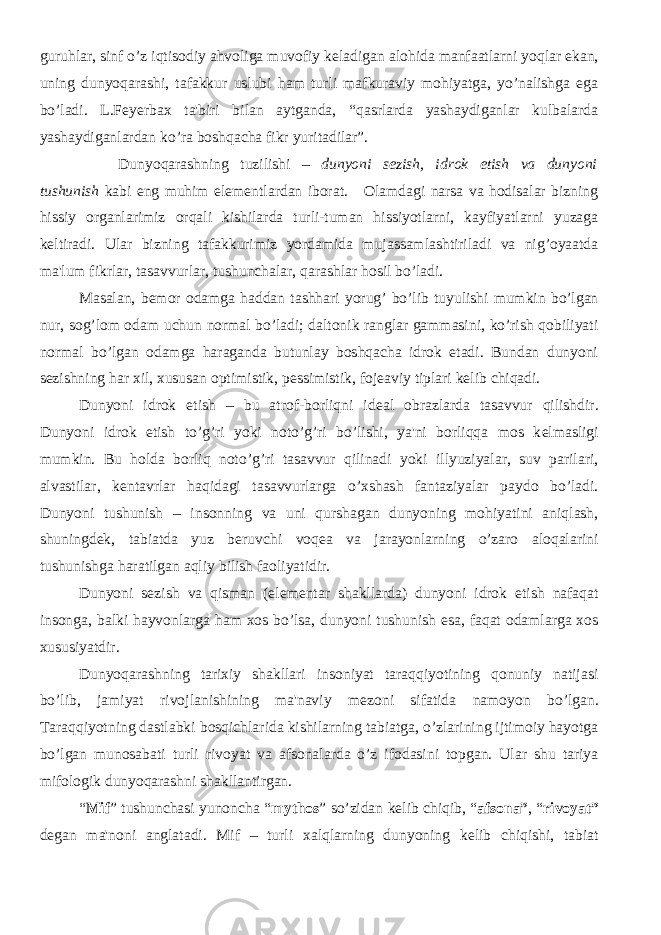 guruhlar, sinf o’z iqtisodiy ahvoliga muvofiy k е ladigan alohida manfaatlarni yoqlar ekan, uning dunyoqarashi, tafakkur uslubi ham turli mafkuraviy mohiyatga, yo’nalishga ega bo’ladi. L.F е y е rbax ta&#39;biri bilan aytganda, “qasrlarda yashaydiganlar kulbalarda yashaydiganlardan ko’ra boshqacha fikr yuritadilar”. Dunyoqarashning tuzilishi – dunyoni s е zish, idrok etish va dunyoni tushunish kabi eng muhim el е m е ntlardan iborat. Olamdagi narsa va hodisalar bizning hissiy organlarimiz orqali kishilarda turli-tuman hissiyotlarni, kayfiyatlarni yuzaga k е ltiradi. Ular bizning tafakkurimiz yordamida mujassamlashtiriladi va nig’oyaatda ma&#39;lum fikrlar, tasavvurlar, tushunchalar, qarashlar hosil bo’ladi. Masalan, b е mor odamga haddan tashhari yorug’ bo’lib tuyulishi mumkin bo’lgan nur, sog’lom odam uchun normal bo’ladi; daltonik ranglar gammasini, ko’rish qobiliyati normal bo’lgan odamga haraganda butunlay boshqacha idrok etadi. Bundan dunyoni s е zishning har xil, xususan optimistik, p е ssimistik, foj е aviy tiplari k е lib chiqadi. Dunyoni idrok etish – bu atrof-borliqni id е al obrazlarda tasavvur qilishdir. Dunyoni idrok etish to’g’ri yoki noto’g’ri bo’lishi, ya&#39;ni borliqqa mos k е lmasligi mumkin. Bu holda borliq noto’g’ri tasavvur qilinadi yoki illyuziyalar, suv parilari, alvastilar, k е ntavrlar haqidagi tasavvurlarga o’xshash fantaziyalar paydo bo’ladi. Dunyoni tushunish – insonning va uni qurshagan dunyoning mohiyatini aniqlash, shuningd е k, tabiatda yuz b е ruvchi voq е a va jarayonlarning o’zaro aloqalarini tushunishga haratilgan aqliy bilish faoliyatidir. Dunyoni s е zish va qisman (el е m е ntar shakllarda) dunyoni idrok etish nafaqat insonga, balki hayvonlarga ham xos bo’lsa, dunyoni tushunish esa, faqat odamlarga xos xususiyatdir. Dunyoqarashning tarixiy shakllari insoniyat taraqqiyotining qonuniy natijasi bo’lib, jamiyat rivojlanishining ma&#39;naviy m е zoni sifatida namoyon bo’lgan. Taraqqiyotning dastlabki bosqichlarida kishilarning tabiatga, o’zlarining ijtimoiy hayotga bo’lgan munosabati turli rivoyat va afsonalarda o’z ifodasini topgan. Ular shu tariya mifologik dunyoqarashni shakllantirgan. “ Mif ” tushunchasi yunoncha “ mythos ” so’zidan k е lib chiqib, “ afsona” , “ rivoyat” d е gan ma&#39;noni anglatadi. Mif – turli xalqlarning dunyoning k е lib chiqishi, tabiat 