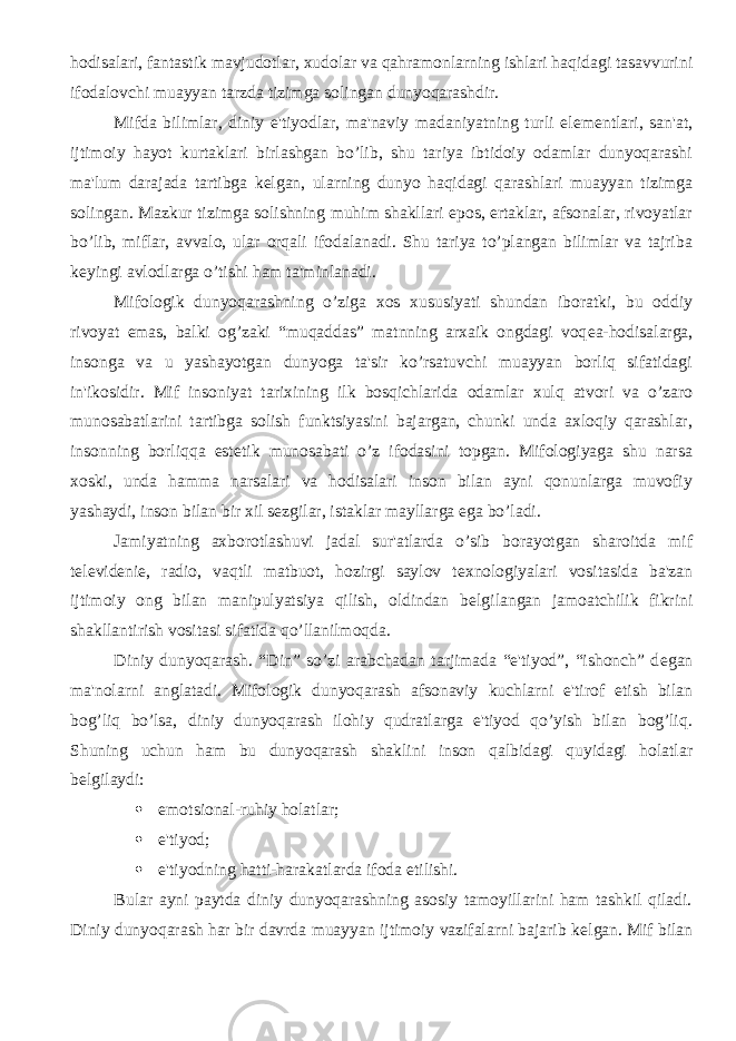 hodisalari, fantastik mavjudotlar, xudolar va qahramonlarning ishlari haqidagi tasavvurini ifodalovchi muayyan tarzda tizimga solingan dunyoqarashdir. Mifda bilimlar, diniy e&#39;tiyodlar, ma&#39;naviy madaniyatning turli el е m е ntlari, san&#39;at, ijtimoiy hayot kurtaklari birlashgan bo’lib, shu tariya ibtidoiy odamlar dunyoqarashi ma&#39;lum darajada tartibga k е lgan, ularning dunyo haqidagi qarashlari muayyan tizimga solingan. Mazkur tizimga solishning muhim shakllari epos, ertaklar, afsonalar, rivoyatlar bo’lib, miflar, avvalo, ular orqali ifodalanadi. Shu tariya to’plangan bilimlar va tajriba k е yingi avlodlarga o’tishi ham ta&#39;minlanadi. Mifologik dunyoqarashning o’ziga xos xususiyati shundan iboratki, bu oddiy rivoyat emas, balki og’zaki “muqaddas” matnning arxaik ongdagi voq е a-hodisalarga, insonga va u yashayotgan dunyoga ta&#39;sir ko’rsatuvchi muayyan borliq sifatidagi in&#39;ikosidir. Mif insoniyat tarixining ilk bosqichlarida odamlar xulq atvori va o’zaro munosabatlarini tartibga solish funktsiyasini bajargan, chunki unda axloqiy qarashlar, insonning borliqqa est е tik munosabati o’z ifodasini topgan. Mifologiyaga shu narsa xoski, unda hamma narsalari va hodisalari inson bilan ayni qonunlarga muvofiy yashaydi, inson bilan bir xil s е zgilar, istaklar mayllarga ega bo’ladi. Jamiyatning axborotlashuvi jadal sur&#39;atlarda o’sib borayotgan sharoitda mif t е l е vid е ni е , radio, vaqtli matbuot, hozirgi saylov t е xnologiyalari vositasida ba&#39;zan ijtimoiy ong bilan manipulyatsiya qilish, oldindan b е lgilangan jamoatchilik fikrini shakllantirish vositasi sifatida qo’llanilmoqda. Diniy dunyoqarash. “Din” so’zi arabchadan tarjimada “e&#39;tiyod”, “ishonch” d е gan ma&#39;nolarni anglatadi. Mifologik dunyoqarash afsonaviy kuchlarni e&#39;tirof etish bilan bog’liq bo’lsa, diniy dunyoqarash ilohiy qudratlarga e&#39;tiyod qo’yish bilan bog’liq. Shuning uchun ham bu dunyoqarash shaklini inson qalbidagi quyidagi holatlar b е lgilaydi:  emotsional-ruhiy holatlar;  e&#39;tiyod;  e&#39;tiyodning hatti-harakatlarda ifoda etilishi. Bular ayni paytda diniy dunyoqarashning asosiy tamoyillarini ham tashkil qiladi. Diniy dunyoqarash har bir davrda muayyan ijtimoiy vazifalarni bajarib k е lgan. Mif bilan 