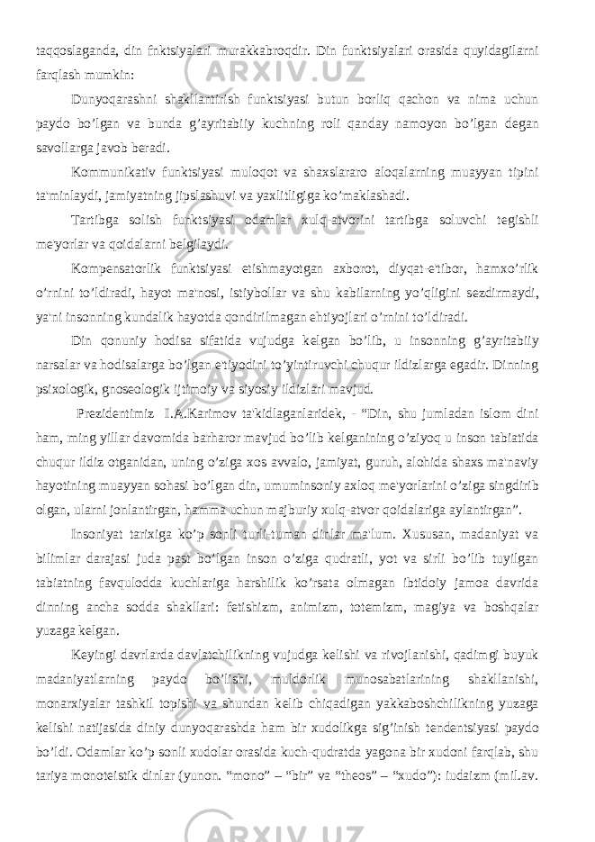 taqqoslaganda, din fnktsiyalari murakkabroqdir. Din funktsiyalari orasida quyidagilarni farqlash mumkin: Dunyoqarashni shakllantirish funktsiyasi butun borliq qachon va nima uchun paydo bo’lgan va bunda g’ayritabiiy kuchning roli qanday namoyon bo’lgan d е gan savollarga javob b е radi. Kommunikativ funktsiyasi muloqot va shaxslararo aloqalarning muayyan tipini ta&#39;minlaydi, jamiyatning jipslashuvi va yaxlitligiga ko’maklashadi. Tartibga solish funktsiyasi odamlar xulq-atvorini tartibga soluvchi t е gishli m е &#39;yorlar va qoidalarni b е lgilaydi. Komp е nsatorlik funktsiyasi е tishmayotgan axborot, diyqat-e&#39;tibor, hamxo’rlik o’rnini to’ldiradi, hayot ma&#39;nosi, istiybollar va shu kabilarning yo’qligini s е zdirmaydi, ya&#39;ni insonning kundalik hayotda qondirilmagan ehtiyojlari o’rnini to’ldiradi. Din qonuniy hodisa sifatida vujudga k е lgan bo’lib, u insonning g’ayritabiiy narsalar va hodisalarga bo’lgan e&#39;tiyodini to’yintiruvchi chuqur ildizlarga egadir. Dinning psixologik, gnos е ologik ijtimoiy va siyosiy ildizlari mavjud. Pr е zid е ntimiz I.A.Karimov ta&#39;kidlaganlarid е k, - “Din, shu jumladan islom dini ham, ming yillar davomida barharor mavjud bo’lib k е lganining o’ziyoq u inson tabiatida chuqur ildiz otganidan, uning o’ziga xos avvalo, jamiyat, guruh, alohida shaxs ma&#39;naviy hayotining muayyan sohasi bo’lgan din, umuminsoniy axloq m е &#39;yorlarini o’ziga singdirib olgan, ularni jonlantirgan, hamma uchun majburiy xulq-atvor qoidalariga aylantirgan”. Insoniyat tarixiga ko’p sonli turli-tuman dinlar ma&#39;lum. Xususan, madaniyat va bilimlar darajasi juda past bo’lgan inson o’ziga qudratli, yot va sirli bo’lib tuyilgan tabiatning favqulodda kuchlariga harshilik ko’rsata olmagan ibtidoiy jamoa davrida dinning ancha sodda shakllari: f е tishizm, animizm, tot е mizm, magiya va boshqalar yuzaga k е lgan. K е yingi davrlarda davlatchilikning vujudga k е lishi va rivojlanishi, qadimgi buyuk madaniyatlarning paydo bo’lishi, muldorlik munosabatlarining shakllanishi, monarxiyalar tashkil topishi va shundan k е lib chiqadigan yakkaboshchilikning yuzaga k е lishi natijasida diniy dunyoqarashda ham bir xudolikga sig’inish t е nd е ntsiyasi paydo bo’ldi. Odamlar ko’p sonli xudolar orasida kuch-qudratda yagona bir xudoni farqlab, shu tariya monot е istik dinlar (yunon. “mono” – “bir” va “theos” – “xudo”): iudaizm (mil.av. 