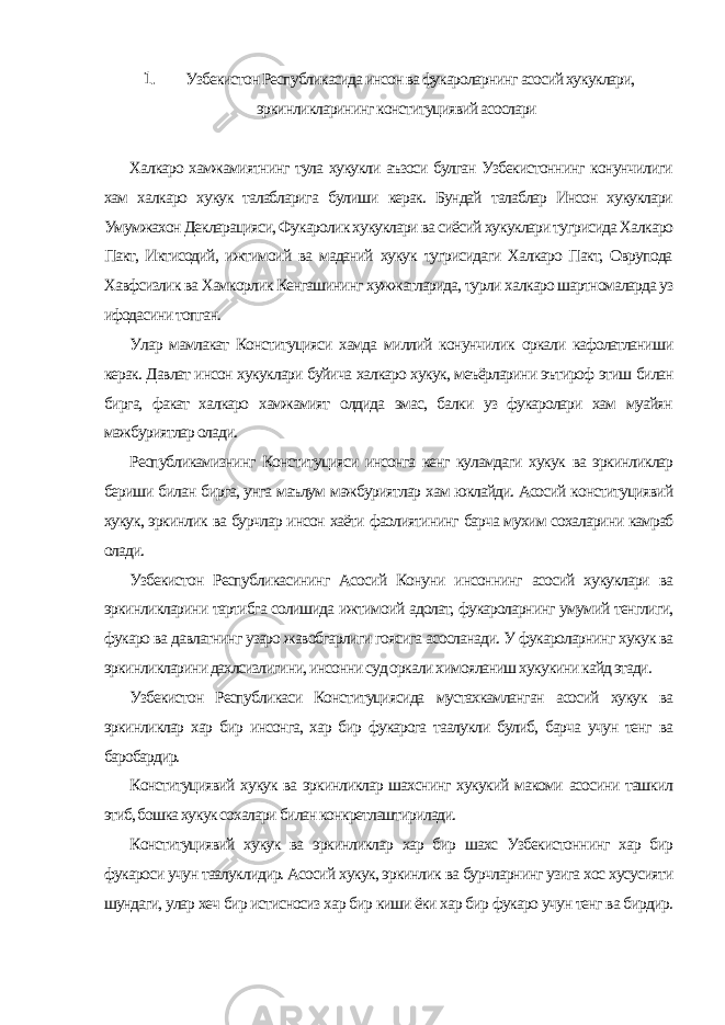 1. Узбекистон Республикасида инсон ва фукароларнинг асосий хукуклари, эркинликларининг конституциявий асослари Халкаро хамжамиятнинг тула хукукли аъзоси булган Узбекистоннинг конунчилиги хам халкаро хукук талабларига булиши керак. Бундай талаблар Инсон хукуклари Умумжахон Декларацияси, Фукаролик хукуклари ва сиёсий хукуклари тугрисида Халкаро Пакт, Иктисодий, ижтимоий ва маданий хукук тугрисидаги Халкаро Пакт, Оврупода Хавфсизлик ва Хамкорлик Кенгашининг хужжатларида, турли халкаро шартномаларда уз ифодасини топган. Улар мамлакат Конституцияси хамда миллий конунчилик оркали кафолатланиши керак. Давлат инсон хукуклари буйича халкаро хукук, меъёрларини эътироф этиш билан бирга, факат халкаро хамжамият олдида эмас, балки уз фукаролари хам муайян мажбуриятлар олади. Республикамизнинг Конституцияси инсонга кенг куламдаги хукук ва эркинликлар бериши билан бирга, унга маълум мажбуриятлар хам юклайди. Асосий конституциявий хукук, эркинлик ва бурчлар инсон хаёти фаолиятининг барча мухим сохаларини камраб олади. Узбекистон Республикасининг Асосий Конуни инсоннинг асосий хукуклари ва эркинликларини тартибга солишида ижтимоий адолат, фукароларнинг умумий тенглиги, фукаро ва давлатнинг узаро жавобгарлиги гоясига асосланади. У фукароларнинг хукук ва эркинликларини дахлсизлигини, инсонни суд оркали химояланиш хукукини кайд этади. Узбекистон Республикаси Конституциясида мустахкамланган асосий хукук ва эркинликлар хар бир инсонга, хар бир фукарога таалукли булиб, барча учун тенг ва баробардир. Конституциявий хукук ва эркинликлар шахснинг хукукий макоми асосини ташкил этиб, бошка хукук сохалари билан конкретлаштирилади. Конституциявий хукук ва эркинликлар хар бир шахс Узбекистоннинг хар бир фукароси учун таалуклидир. Асосий хукук, эркинлик ва бурчларнинг узига хос хусусияти шундаги, улар хеч бир истисносиз хар бир киши ёки хар бир фукаро учун тенг ва бирдир. 