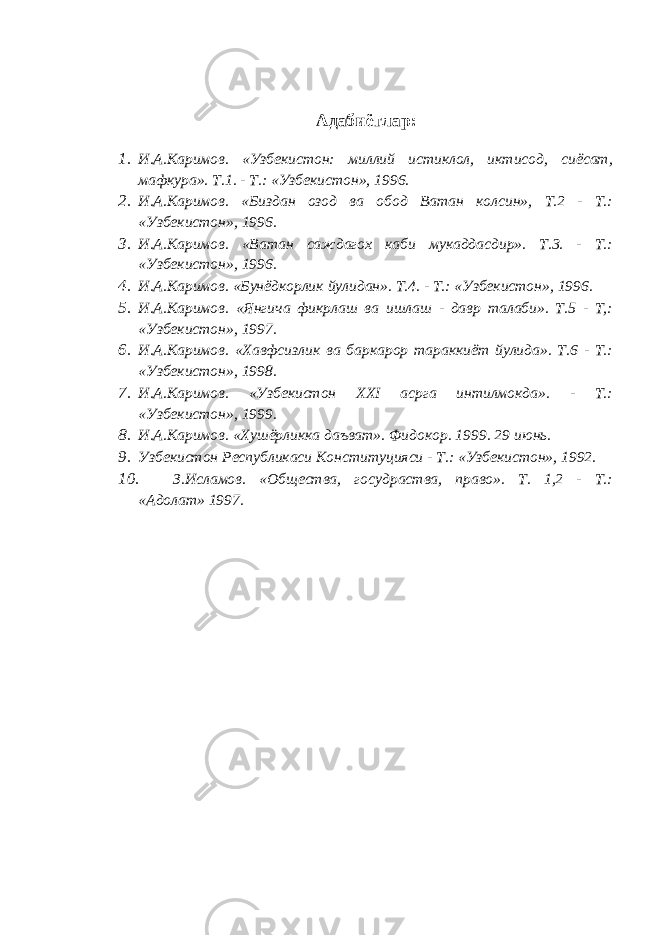 Адабиётлар: 1. И.А.Каримов. «Узбекистон: миллий истиклол, иктисод, сиёсат, мафкура». Т.1. - Т.: «Узбекистон», 1996. 2. И.А.Каримов. «Биздан озод ва обод Ватан колсин», Т.2 - Т.: «Узбекистон», 1996. 3. И.А.Каримов. «Ватан саждагох каби мукаддасдир». Т.3. - Т.: «Узбекистон», 1996. 4. И.А.Каримов. «Бунёдкорлик йулидан». Т.4. - Т.: «Узбекистон», 1996. 5. И.А.Каримов. «Янгича фикрлаш ва ишлаш - давр талаби». Т.5 - Т,: «Узбекистон», 1997. 6. И.А.Каримов. «Хавфсизлик ва баркарор тараккиёт йулида». Т.6 - Т.: «Узбекистон», 1998. 7. И.А.Каримов. «Узбекистон XXI асрга интилмокда». - Т.: «Узбекистон», 1999. 8. И.А.Каримов. «Хушёрликка даъват». Фидокор. 1999. 29 июнь. 9. Узбекистон Республикаси Конституцияси - Т.: «Узбекистон», 1992. 10. З.Исламов. «Общества, госудраства, право». Т. 1,2 - Т.: «Адолат» 1997. 