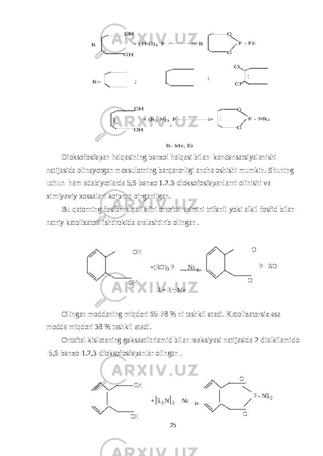 OH OH + (PhO)3 P O O P - Ph R R R= ; ; Cl Cl OH OH + (R2 N)3 P O O P - NR2 R- M e, EtDioksofosfepan halqasining benzol halqasi bilan kondensatsiyalanishi natijasida olinayotgan maxsulotning barqarorligi ancha oshishi mumkin. Shuning uchun ham adabiyotlarda 5,6-benzo 1.2.3-dioksofosfepanlarni olinishi va ximiyaviy xossalari ko‘proq o‘rganilgan. Bu qatorning fosforhalqali efiri ortoftal spirtini trifenil yoki alkil fosfid bilan natriy katolizatori ishtirokida aralashtirib olingan . OH OH O O +(RO)3 P Na P - RO R = Ph; M e Olingan moddaning miqdori 65-78 % ni tashkil etadi. Katolizatorsiz esa modda miqdori 38 % tashkil etadi. Ortoftal kislotaning geksaetiltriamid bilan reaksiyasi natijasida 2-dialkilamido -5,6-benzo-1. 2,3 -dioksofosfepanlar olingan . OH OH O O + R3 N 3 Na P - NR2 25 