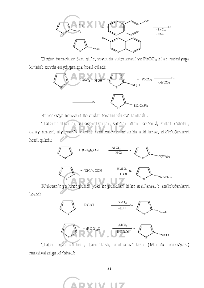 S N2 SnCl6 OH -SnCl4 -HCl HO S N=N +Tiofen benzoldan farq qilib, sovuqda sulfolanadi va PbCO 3 bilan reaksiyaga kirishib suvda eriydigan tuz hosil qiladi: S -HOH S SO3H S SO2O)2Pb -H2CO3 + H2SO4 + PbCO3 Bu reaksiya benzolni tiofendan tozalashda qo‘llaniladi . Tiofenni alkenlar, galogenalkanlar, spirtlar bilan borftorid, sulfat kislota , qalay tuzlari, alyumeniy xlorid, katalizatorlar ta’sirida alkillansa, alkiltiofenlarni hosil qiladi: S AlCl3 -HCl S H2SO4 -HOH S C(CH3)3 S C(CH3)3 + (CH3)3CCl + (CH3)3COH Kislotaning xlorangidridi yoki angidridlari bilan atsillansa, b-atsiltiofenlarni beradi: S SnCl4 S -HCl AlCl3 -RCOOH S COR S COR + RCJCl + (RCO)2O Tiofen xlormetillash, formillash, aminometillash (Mannix reaksiyasi) reaksiyalariga kirishadi: 31 