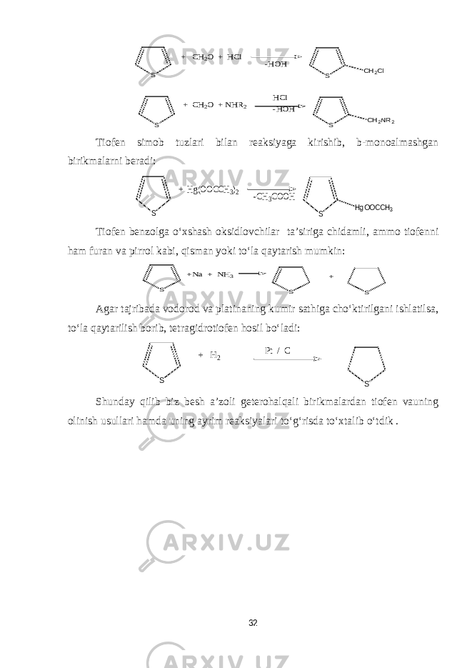 S S -HOH HCl -HOH S CH2Cl S CH2NR2 + CH2O + HCl + CH2O + NHR2Tiofen simob tuzlari bilan reaksiyaga kirishib, b-monoalmashgan birikmalarni beradi: S -CH3COOH S HgOOCCH3 + Hg(OOCCH3)2 Tiofen benzolga o‘xshash oksidlovchilar ta’siriga chidamli , a mmo tiofenni ham furan va pirrol kabi, qisman yoki to‘la qaytarish mumkin: S S +Na + NH3 S + Agar tajribada vodorod va platinaning kumir sathiga cho‘ktirilgani ishlatilsa, to‘la qaytarilish borib, tetragidrotiofen hosil bo‘ladi: S S + H2 Pt / C Shunday qilib biz besh a’zoli geterohalqali birikmalardan tiofen vauning olinish usullari hamda uning ayrim reaksiyalari to‘g‘risda to‘xtalib o‘tdik . 32 