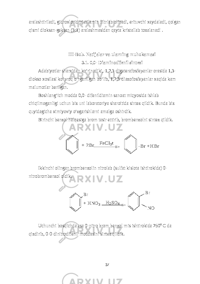 aralashtiriladi, gidroxlorid trietilamin filtrlab olinadi, erituvchi xaydaladi, qolgan qismi dioksan-geksan (3:1) aralashmasidan qayta kristallab tozalanadi . III-Bob. Natijalar va ularning muhokamasi 3 .1. 0 , 0 - D i a minodifenil sintez i Adabiyotlar sharxidan ko‘rinadiki,-1, 2 , 3 -digeterafosfepanlar orasida 1,3- diokso xosilasi ko‘proq o‘rganilgan bo‘lib, 1, 2 , 3 -diаzofosfepanlar xaqida kam malumotlar berilgan. Boshlang‘ich modda 0 , 0 - difenildiamin sanoat miqyosida ishlab chiqilmaganligi uchun biz uni laboratoriya sharoitida sintez qildik. Bunda biz quyidagicha ximiyaviy o‘zgarishlarni amalga oshirdik. Birinchi benzol halqasiga brom tasir ettirib, brombenzolni sintez qildik.+ 2B r FeC l3t -B r +H B r Ikkinchi olingan brombenzolin nitrolab (sulfat kislota ishtirokida) 0- nitrobrombenzol oldik. B r + H N O 3 B r N O H 2SO 4 Uchunchi bosqichda esa 0-nitro brom benzol mis ishtirokida 250 0 С da qizdirib, 0-0-dinitro di fenil moddasini sintez qildik. 37 