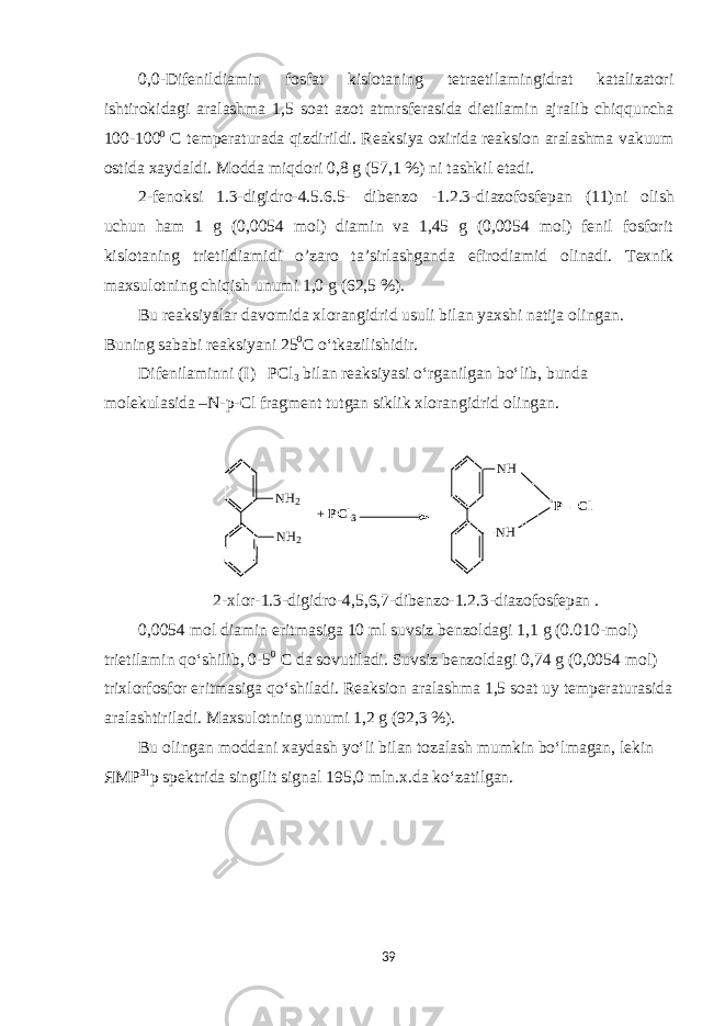 0 , 0 -D ifenildiamin fosfat kislotaning tetraetilamingidrat katalizatori ishtirokidagi aralashma 1,5 soat azot atmrsfera sida dietilamin ajralib chiqquncha 100-100 0 С temperaturada qizdirildi. Reaksiya oxirida reaksion aralashma vakuum ostida xaydaldi. Modda miqdori 0,8 g (57,1 %) ni tashkil etadi . 2-fenoksi 1.3-digidro-4.5.6.5- dibenzo -1.2.3-diazofosfepan (11) ni olish uchun ham 1 g (0,0054 mol) diamin va 1,45 g (0,0054 mol) fenil fosforit kislotaning trietildiamidi o’zaro ta’sirlashganda efirodiamid olinadi. Texnik maxsulotning chiqish unumi 1,0 g (62,5 %). Bu reaksiyalar davomida xlorangidrid usuli bilan yaxshi natija olingan. Buning sababi reaksiyani 25 0 С o‘tkazilishidir. Difenilaminni (I) PCl 3 bilan reaksiyasi o‘rganilgan bo‘lib, bunda molekulasida –N-p-Cl fragment tutgan siklik xlorangidrid olingan. NH2 NH2 NH NH P - Cl + PCl3 2-xlor-1.3-digidro-4,5,6,7-dibenzo-1. 2 . 3 -diazofosfepan . 0,0054 mol diamin eritmasiga 10 ml suvsiz benzoldagi 1,1 g (0.010 - mol) trietilamin qo‘shilib, 0-5 0 С da sovutil adi. S uvsiz benzoldagi 0,74 g (0,0054 mol) trixlorfosfor eritmasiga qo‘shiladi. Reaksion aralashma 1,5 soat uy temperaturasida aralashtiriladi . M axsulot n ing unumi 1,2 g (92,3 %) . Bu olingan moddani xaydash yo‘li bilan tozalash mumkin bo‘lmagan, lekin ЯМР 31 р spektrida singilit signal 195,0 mln.x.da ko‘zatilgan. 39 