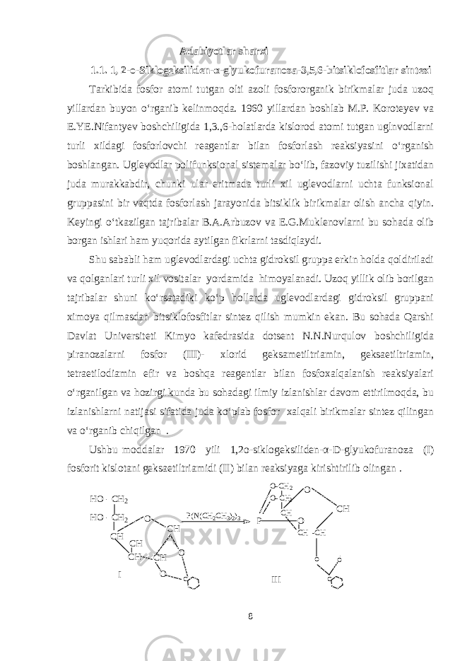  Adabiyotlar sharxi 1.1. 1, 2-o-Siklogeksiliden-α-glyukofuranoza-3,5,6-bitsiklofosfitlar sintezi Tarkibida fosfor atomi tutgan olti azoli fosfororganik birikmalar juda uzoq yillardan buyon o‘rganib kelinmoqda. 1960 yillardan boshlab M.P. Koroteyev va E.YE.Nifantyev boshchiligida 1,3.,6-holatlarda kislorod atomi tutgan uglnvodlarni turli xildagi fosforlovchi reagentlar bilan fosforlash reaksiyasini o‘rganish boshlangan. Uglevodlar polifunksional sistemalar bo‘lib, fazoviy tuzilishi jixatidan juda murakkabdir, chunki ular eritmada turli xil uglevodlarni uchta funksional gruppasini bir vaqtda fosforlash jarayonida bitsiklik birikmalar olish ancha qiyin. Keyingi o‘tkazilgan tajribalar B.A.Arbuzov va E.G.Muklenovlarni bu sohada olib borgan ishlari ham yuqorida aytilgan fikrlarni tasdiqlaydi. Shu sababli ham uglevodlardagi uchta gidroksil gruppa erkin holda qoldiriladi va qolganlari turli xil vositalar yordamida himoyalanadi. Uzoq yillik olib borilgan tajribalar shuni ko‘rsatadiki ko‘p hollarda uglevodlardagi gidroksil gruppani ximoya qilmasdan bitsiklofosfitlar sintez qilish mumkin ekan. Bu sohada Qarshi Davlat Universiteti Kimyo kafedrasida dotsent N.N.Nurqulov boshchiligida piranozalarni fosfor (III)- xlorid geksametiltriamin, geksaetiltriamin, tetraetilodiamin efir va boshqa reagentlar bilan fosfoxalqalanish reaksiyalari o‘rganilgan va hozirgi kunda bu sohadagi ilmiy izlanishlar davom ettirilmoqda, bu izlanishlarni natijasi sifatida juda ko‘plab fosfor xalqali birikmalar sintez qilingan va o‘rganib chiqilgan . Ushbu moddalar 1970 yili 1,2o-siklogeksiliden-α-D-glyukofuranoza (I) fosforit kislotani geksaetiltriamidi (II) bilan reaksiyaga kirishtirilib olingan .O CH CH CH CH CH O O c HO - CH2 HO - CH2 P(N(CH2CH3)2)3 P O O-CH2 O- CH2 CH CH -CH O CH o o c I III 8 