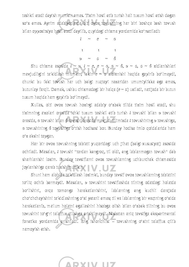 tashkil etadi deyish mumkin emas. Tizim hosil etib turish hali tuzum hosil etish degan so‘z emas. Ayrim adabiyotlarda olti ovoz tovushning har biri boshqa besh tovush bilan oppozitsiya hosil etadi deyilib, quyidagi chizma yordamida ko‘rsatiladi: i ~ e ~ a u ~ o ~ â Shu chizma asosida i ~ u , i ~ e , e ~ a , a ~ â , u ~ o , o ~ â zidlanishlari mavjudligini ta&#39;kidlash mumkin, lekin e ~ o zidlanishi haqida gapirib bo‘lmaydi, chunki bu ikki tovush har uch belgi nuqtayi nazaridan umumiylikka ega emas, butunlay farqli. Demak, ushbu chizmadagi bir halqa ( e ~ o ) uziladi, natijada bir butun tuzum haqida ham gapirib bo‘lmaydi. Xullas, olti ovoz tovush hozirgi adabiy o‘zbek tilida tizim hosil etadi, shu tizimning a&#39;zolari orasida ichki tuzum tashkil etib turish i tovushi bilan u tovushi orasida, a tovushi bilan â tovushi orasida mavjud: tilimizda i tovushining u tovushiga, a tovushining â tovushiga o‘tish hodisasi bor. Bunday hodisa imlo qoidalarida ham o‘z aksini topgan. Har bir ovoz tovushning tabiati yuqoridagi uch jihat (belgi-xususiyat) asosida ochiladi. Masalan, i tovushi &#34;tordan kengroq, til oldi, eng lablanmagan tovush&#34; deb sharhlanishi lozim. Bunday tavsiflarni ovoz tovushlarning uchburchak chizmasida joylanishiga qarab tuzish mumkin. Shuni ham alohida ta&#39;kidlash lozimki, bunday tavsif ovoz tovushlarning tabiatini to‘liq ochib bermaydi. Masalan, u tovushini tavsiflashda tilning odatdagi holatda bo‘lishini, orqa tomonga harakatlanishini, lablarning eng kuchli darajada cho‘chchayishini ta&#39;kidlashning o‘zi yetarli emas; til va lablarning bir vaqtning o‘zida harakatlanib, ma&#39;lum holatni egallashini hisobga olish bilan o‘zbek tilining bu ovoz tovushini to‘g‘ri talaffuz qilishga erishilmaydi. Nisbatan aniq tavsifga eksperimental fonetika yordamida erishiladi. Eng ishonchlisi – tovushning o‘zini talaffuz qilib namoyish etish. ~ ~ ~ 