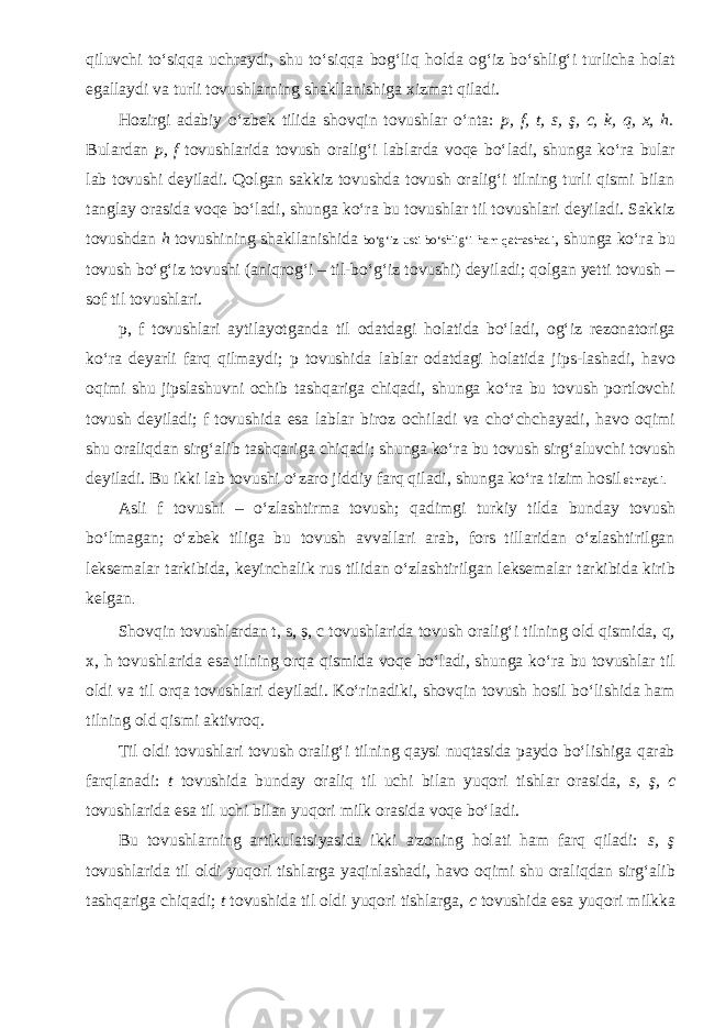 qiluvchi to‘siqqa uchraydi, shu to‘siqqa bog‘liq holda og‘iz bo‘shlig‘i turlicha holat egallaydi va turli tovushlarning shakllanishiga xizmat qiladi. Hozirgi adabiy o‘zbek tilida shovqin tovushlar o‘nta: p, f, t, s, ş, c, k, q, x, h. Bulardan p, f tovushlarida tovush oralig‘i lablarda voqe bo‘ladi, shunga ko‘ra bular lab tovushi deyiladi. Qolgan sakkiz tovushda tovush oralig‘i tilning turli qismi bilan tanglay orasida voqe bo‘ladi, shunga ko‘ra bu tovushlar til tovushlari deyiladi. Sakkiz tovushdan h tovushining shakllanishida bo‘g‘iz usti bo‘shlig‘i ham qatnashadi , shunga ko‘ra bu tovush bo‘g‘iz tovushi (aniqrog‘i – til-bo‘g‘iz tovushi) deyiladi; qolgan yetti tovush – sof til tovushlari. p, f tovushlari aytilayotganda til odatdagi holatida bo‘ladi, og‘iz rezonatoriga ko‘ra deyarli farq qilmaydi; p tovushida lablar odatdagi holatida jips-lashadi, havo oqimi shu jipslashuvni ochib tashqariga chiqadi, shunga ko‘ra bu tovush portlovchi tovush deyiladi; f tovushida esa lablar biroz ochiladi va cho‘chchayadi, havo oqimi shu oraliqdan sirg‘alib tashqariga chiqadi; shunga ko‘ra bu tovush sirg‘aluvchi tovush deyiladi. Bu ikki lab tovushi o‘zaro jiddiy farq qiladi, shunga ko‘ra tizim hosil etmaydi. Asli f tovushi – o‘zlashtirma tovush; qadimgi turkiy tilda bunday tovush bo‘lmagan; o‘zbek tiliga bu tovush avvallari arab, fors tillaridan o‘zlashtirilgan leksemalar tarkibida, keyinchalik rus tilidan o‘zlashtirilgan leksemalar tarkibida kirib kelgan . Shovqin tovushlardan t, s, ş, c tovushlarida tovush oralig‘i tilning old qismida, q, x, h tovushlarida esa tilning orqa qismida voqe bo‘ladi, shunga ko‘ra bu tovushlar til oldi va til orqa tovushlari deyiladi. Ko‘rinadiki, shovqin tovush hosil bo‘lishida ham tilning old qismi aktivroq. Til oldi tovushlari tovush oralig‘i tilning qaysi nuqtasida paydo bo‘lishiga qarab farqlanadi: t tovushida bunday oraliq til uchi bilan yuqori tishlar orasida, s, ş, c tovushlarida esa til uchi bilan yuqori milk orasida voqe bo‘ladi. Bu tovushlarning artikulatsiyasida ikki a&#39;zoning holati ham farq qiladi: s, ş tovushlarida til oldi yuqori tishlarga yaqinlashadi, havo oqimi shu oraliqdan sirg‘alib tashqariga chiqadi; t tovushida til oldi yuqori tishlarga, c tovushida esa yuqori milkka 