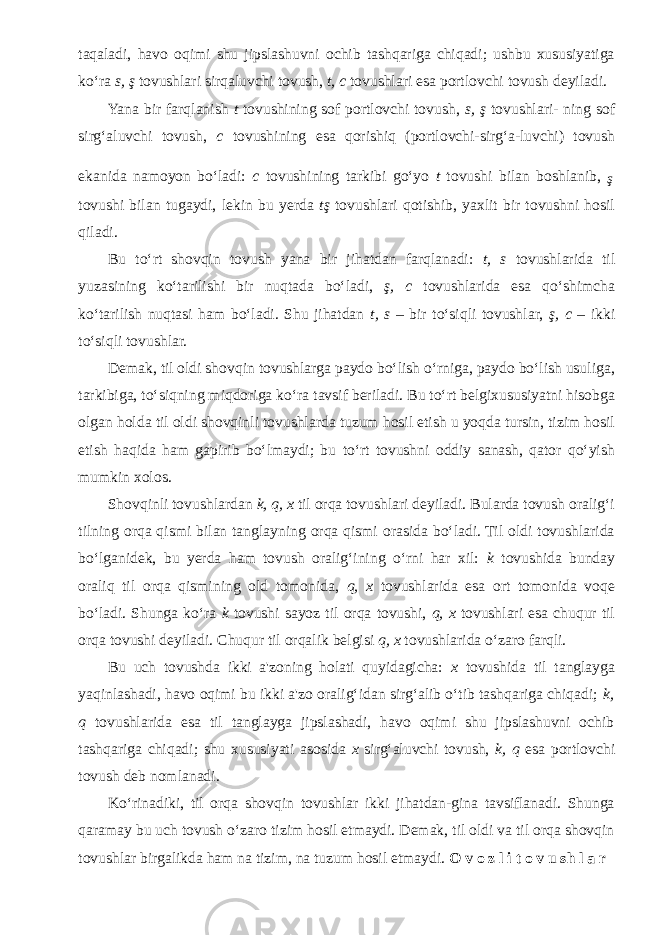 taqaladi, havo oqimi shu jipslashuvni ochib tashqariga chiqadi; ushbu xususiyatiga ko‘ra s, ş tovushlari sirqaluvchi tovush, t, c tovushlari esa portlovchi tovush deyiladi. Yana bir farqlanish t tovushining sof portlovchi tovush, s, ş tovushlari- ning sof sirg‘aluvchi tovush, c tovushining esa qorishiq (portlovchi-sirg‘a-luvchi) tovush ekanida namoyon bo‘ladi: c tovushining tarkibi go‘yo t tovushi bilan boshlanib, ş tovushi bilan tugaydi, lekin bu yerda tş tovushlari qotishib, yaxlit bir tovushni hosil qiladi. Bu to‘rt shovqin tovush yana bir jihatdan farqlanadi: t, s tovushlarida til yuzasining ko‘tarilishi bir nuqtada bo‘ladi, ş, c tovushlarida esa qo‘shimcha ko‘tarilish nuqtasi ham bo‘ladi. Shu jihatdan t, s – bir to‘siqli tovushlar, ş, c – ikki to‘siqli tovushlar. Demak, til oldi shovqin tovushlarga paydo bo‘lish o‘rniga, paydo bo‘lish usuliga, tarkibiga, to‘siqning miqdoriga ko‘ra tavsif beriladi. Bu to‘rt belgixususiyatni hisobga olgan holda til oldi shovqinli tovushlarda tuzum hosil etish u yoqda tursin, tizim hosil etish haqida ham gapirib bo‘lmaydi; bu to‘rt tovushni oddiy sanash, qator qo‘yish mumkin xolos. Shovqinli tovushlardan k, q, x til orqa tovushlari deyiladi. Bularda tovush oralig‘i tilning orqa qismi bilan tanglayning orqa qismi orasida bo‘ladi. Til oldi tovushlarida bo‘lganidek, bu yerda ham tovush oralig‘ining o‘rni har xil: k tovushida bunday oraliq til orqa qismining old tomonida, q, x tovushlarida esa ort tomonida voqe bo‘ladi. Shunga ko‘ra k tovushi sayoz til orqa tovushi, q, x tovushlari esa chuqur til orqa tovushi deyiladi. Chuqur til orqalik belgisi q, x tovushlarida o‘zaro farqli. Bu uch tovushda ikki a&#39;zoning holati quyidagicha: x tovushida til tanglayga yaqinlashadi, havo oqimi bu ikki a&#39;zo oralig‘idan sirg‘alib o‘tib tashqariga chiqadi; k, q tovushlarida esa til tanglayga jipslashadi, havo oqimi shu jipslashuvni ochib tashqariga chiqadi; shu xususiyati asosida x sirg‘aluvchi tovush, k, q esa portlovchi tovush deb nomlanadi. Ko‘rinadiki, til orqa shovqin tovushlar ikki jihatdan-gina tavsiflanadi. Shunga qaramay bu uch tovush o‘zaro tizim hosil etmaydi. Demak, til oldi va til orqa shovqin tovushlar birgalikda ham na tizim, na tuzum hosil etmaydi. O v o z l i t o v u sh l a r 