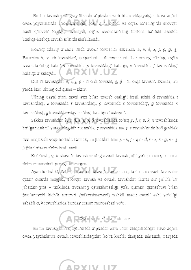  Bu tur tovushlarning aytilishida o‘pkadan zarb bilan chiqayotgan havo oqimi ovoz paychalarida biroz tebranish hosil qilib o‘tadi va og‘iz bo‘shlig‘ida shovqin hosil qiluvchi to‘siqqa uchraydi, og‘iz rezonatorining turlicha bo‘lishi asosida boshqa-boshqa tovush sifatida shakllanadi. Hozirgi adabiy o‘zbek tilida ovozli tovushlar sakkizta: b, v, d, z, j, ç, g, ĝ. Bulardan b, v lab tovushlari, qolganlari – til tovushlari. Lablarning, tilning, og‘iz rezonatorining holati b tovushida p tovushidagi holatga, v tovushida f tovushidagi holatga o‘xshaydi. Olti til tovushidan d, z, j, ç - til oldi tovushi, g, ĝ – til orqa tovushi. Demak, bu yerda ham tilning old qismi – aktiv. Tilning qaysi o‘rni qaysi a&#39;zo bilan tovush oralig‘i hosil etishi d tovushida t tovushidagi, z tovushida s tovushidagi, ç tovushida s tovushidagi, g tovushida k tovushidagi, ĝ tovushida x tovushidagi holatga o‘xshaydi. Sakkiz tovushdan b, v, d, z, j, g, ĝ tovushlarida to‘siq p, f, t, s, k, x tovushlarida bo‘lganidek til yuzasining bir nuqtasida, ç tovushida esa ş, s tovushlarida bo‘lganidek ikki nuqtasida voqe bo‘ladi. Demak, bu jihatdan ham p - b, f - v, t - d, s - z, k - g, x - ĝ juftlari o‘zaro tizim hosil etadi. Ko‘rinadi, q, h shovqin tovushlarining ovozli tovush jufti yo‘q; demak, bularda tizim munosabati yuzaga kelmagan. Ayon bo‘ladiki, tizim munosabati shovqin tovushlar qatori bilan ovozli tovushlar qatori orasida mavjud; shovqin tovush va ovozli tovushdan iborat olti juftlik bir jihatdan-gina – tarkibida ovozning qatnashmasligi yoki qisman qatnashuvi bilan farqlanuvchi kichik tuzumni (mikrosistemani) tashkil etadi; ovozli eshi yo‘qligi sababli q, h tovushlarida bunday tuzum munosabati yo‘q. O v o z d o r t o v u sh l a r Bu tur tovushlarning aytilishida o‘pkadan zarb bilan chiqariladigan havo oqimi ovoz paychalarini ovozli tovushlardagidan ko‘ra kuchli darajada tebratadi, natijada 