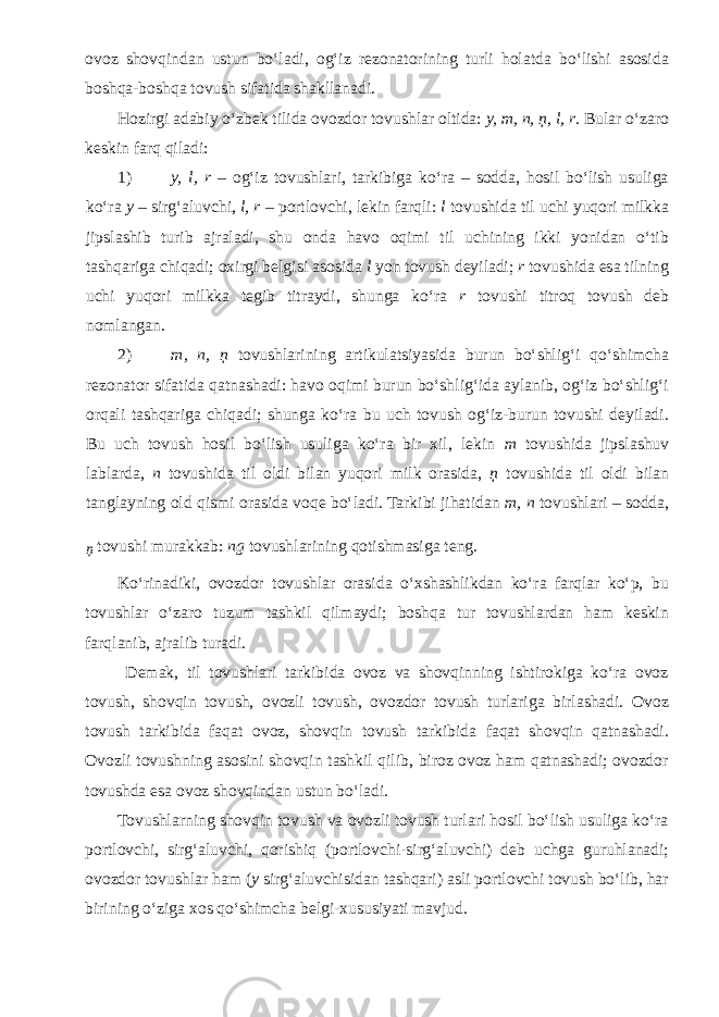 ovoz shovqindan ustun bo‘ladi, og‘iz rezonatorining turli holatda bo‘lishi asosida boshqa-boshqa tovush sifatida shakllanadi. Hozirgi adabiy o‘zbek tilida ovozdor tovushlar oltida: y, m, n, ņ, l, r . Bular o‘zaro keskin farq qiladi: 1) y, l, r – og‘iz tovushlari, tarkibiga ko‘ra – sodda, hosil bo‘lish usuliga ko‘ra y – sirg‘aluvchi, l, r – portlovchi, lekin farqli: l tovushida til uchi yuqori milkka jipslashib turib ajraladi, shu onda havo oqimi til uchining ikki yonidan o‘tib tashqariga chiqadi; oxirgi belgisi asosida l yon tovush deyiladi; r tovushida esa tilning uchi yuqori milkka tegib titraydi, shunga ko‘ra r tovushi titroq tovush deb nomlangan. 2) m, n, ņ tovushlarining artikulatsiyasida burun bo‘shlig‘i qo‘shimcha rezonator sifatida qatnashadi: havo oqimi burun bo‘shlig‘ida aylanib, og‘iz bo‘shlig‘i orqali tashqariga chiqadi; shunga ko‘ra bu uch tovush og‘iz-burun tovushi deyiladi. Bu uch tovush hosil bo‘lish usuliga ko‘ra bir xil, lekin m tovushida jipslashuv lablarda, n tovushida til oldi bilan yuqori milk orasida, ņ tovushida til oldi bilan tanglayning old qismi orasida voqe bo‘ladi. Tarkibi jihatidan m, n tovushlari – sodda, ņ tovushi murakkab: ng tovushlarining qotishmasiga teng. Ko‘rinadiki, ovozdor tovushlar orasida o‘xshashlikdan ko‘ra farqlar ko‘p, bu tovushlar o‘zaro tuzum tashkil qilmaydi; boshqa tur tovushlardan ham keskin farqlanib, ajralib turadi. Demak, til tovushlari tarkibida ovoz va shovqinning ishtirokiga ko‘ra ovoz tovush, shovqin tovush, ovozli tovush, ovozdor tovush turlariga birlashadi. Ovoz tovush tarkibida faqat ovoz, shovqin tovush tarkibida faqat shovqin qatnashadi. Ovozli tovushning asosini shovqin tashkil qilib, biroz ovoz ham qatnashadi; ovozdor tovushda esa ovoz shovqindan ustun bo‘ladi. Tovushlarning shovqin tovush va ovozli tovush turlari hosil bo‘lish usuliga ko‘ra portlovchi, sirg‘aluvchi, qorishiq (portlovchi-sirg‘aluvchi) deb uchga guruhlanadi; ovozdor tovushlar ham ( y sirg‘aluvchisidan tashqari) asli portlovchi tovush bo‘lib, har birining o‘ziga xos qo‘shimcha belgi-xususiyati mavjud. 