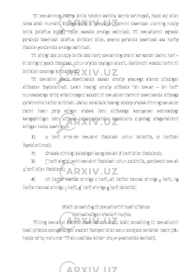  Til tovushining lisoniy birlik holatini eshitib, ko‘rib bo‘lmaydi, faqat aql bilan idrok etish mumkin. Shunga ko‘ra til tovushlari tizimini tasvirlash ularning nutqiy birlik (talaffuz birligi) holati asosida amalga oshiriladi. Til tovushlarini og‘zaki yo‘sinda tasvirlash talaffuz birliklari bilan, yozma yo‘sinda tasvirlash esa harfiy ifodalar yordamida amalga oshiriladi. Til birligi deb (nutqiy birlik deb ham) tovushning o‘zini ko‘rsatish lozim; harf – til birligini yozib ifodalash uchun o‘ylab topilgan shartli, ikkilamchi vosita; harfni til birliklari qatoriga kiritish xato. Til tovushini yozib tasvirlashda asosan amaliy yozuvga xizmat qiladigan alifbodan foydalaniladi. Lekin hozirgi amaliy alifboda &#34;bir tovush – bir harf&#34; munosabatiga to‘liq erishilmagani sababli til tovushlari tizimini tasvirlashda alifboga qo‘shimcha harflar kiritiladi. Ushbu darslikda hozirgi adabiy o‘zbek tilining tovushlar tizimi hozir joriy etilgan o‘zbek lotin alifbosiga kompyuter xotirasidagi kengaytirilgan lotin alifbosi imkoniyatlaridan foydalanib quyidagi o‘zgarishlarni kiritgan holda tasvirlandi: 1) o harfi o‘rta-tor tovushni ifodalash uchun ishlatilib, o ′ harfidan foydalanilmadi; 2) O‘zbek tilining lablashgan keng tovushi â harfi bilan ifodalandi; 3) j harfi sirg‘aluvchi tovushni ifodalash uchun qoldirilib, portlovchi tovush ç harfi bilan ifodalandi; 4) ch harflar tizmasi o‘rniga c harfi, sh harflar tizmasi o‘rniga ş harfi, ng harflar tizmasi o‘rniga ņ harfi, g ′ harfi o‘rniga ĝ harfi ishlatildi. Kishi tanasining til tovushlarini hosil qilishda qatnashadigan a&#39;zolari haqida Tilning tovushlar tizimini tasvirlashdan oldin kishi tanasining til tovushlarini hosil qilishda qatnashadigan a&#39;zolari faoliyati bilan zarur darajada tanishish lozim (Bu haqda to‘liq ma&#39;lumot &#34;Tilshunoslikka kirish&#34; o‘quv predmetida beriladi). 