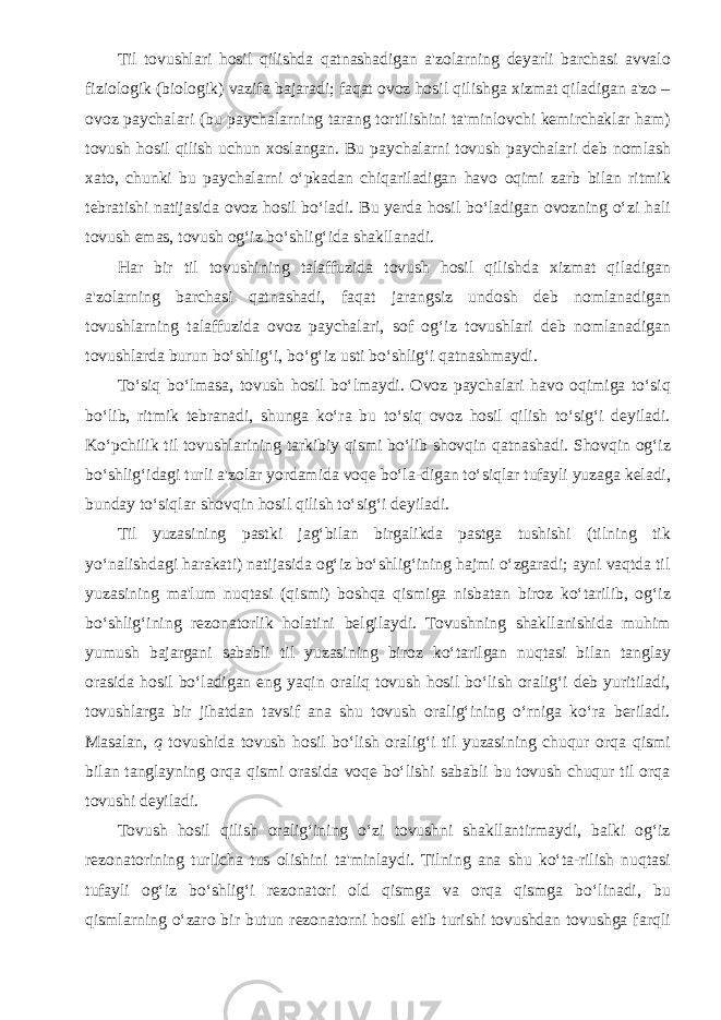 Til tovushlari hosil qilishda qatnashadigan a&#39;zolarning deyarli barchasi avvalo fiziologik (biologik) vazifa bajaradi; faqat ovoz hosil qilishga xizmat qiladigan a&#39;zo – ovoz paychalari (bu paychalarning tarang tortilishini ta&#39;minlovchi kemirchaklar ham) tovush hosil qilish uchun xoslangan. Bu paychalarni tovush paychalari deb nomlash xato, chunki bu paychalarni o‘pkadan chiqariladigan havo oqimi zarb bilan ritmik tebratishi natijasida ovoz hosil bo‘ladi. Bu yerda hosil bo‘ladigan ovozning o‘zi hali tovush emas, tovush og‘iz bo‘shlig‘ida shakllanadi. Har bir til tovushining talaffuzida tovush hosil qilishda xizmat qiladigan a&#39;zolarning barchasi qatnashadi, faqat jarangsiz undosh deb nomlanadigan tovushlarning talaffuzida ovoz paychalari, sof og‘iz tovushlari deb nomlanadigan tovushlarda burun bo‘shlig‘i, bo‘g‘iz usti bo‘shlig‘i qatnashmaydi. To‘siq bo‘lmasa, tovush hosil bo‘lmaydi. Ovoz paychalari havo oqimiga to‘siq bo‘lib, ritmik tebranadi, shunga ko‘ra bu to‘siq ovoz hosil qilish to‘sig‘i deyiladi. Ko‘pchilik til tovushlarining tarkibiy qismi bo‘lib shovqin qatnashadi. Shovqin og‘iz bo‘shlig‘idagi turli a&#39;zolar yordamida voqe bo‘la-digan to‘siqlar tufayli yuzaga keladi, bunday to‘siqlar shovqin hosil qilish to‘sig‘i deyiladi. Til yuzasining pastki jag‘bilan birgalikda pastga tushishi (tilning tik yo‘nalishdagi harakati) natijasida og‘iz bo‘shlig‘ining hajmi o‘zgaradi; ayni vaqtda til yuzasining ma&#39;lum nuqtasi (qismi) boshqa qismiga nisbatan biroz ko‘tarilib, og‘iz bo‘shlig‘ining rezonatorlik holatini belgilaydi. Tovushning shakllanishida muhim yumush bajargani sababli til yuzasining biroz ko‘tarilgan nuqtasi bilan tanglay orasida hosil bo‘ladigan eng yaqin oraliq tovush hosil bo‘lish oralig‘i deb yuritiladi, tovushlarga bir jihatdan tavsif ana shu tovush oralig‘ining o‘rniga ko‘ra beriladi. Masalan, q tovushida tovush hosil bo‘lish oralig‘i til yuzasining chuqur orqa qismi bilan tanglayning orqa qismi orasida voqe bo‘lishi sababli bu tovush chuqur til orqa tovushi deyiladi. Tovush hosil qilish oralig‘ining o‘zi tovushni shakllantirmaydi, balki og‘iz rezonatorining turlicha tus olishini ta&#39;minlaydi. Tilning ana shu ko‘ta-rilish nuqtasi tufayli og‘iz bo‘shlig‘i rezonatori old qismga va orqa qismga bo‘linadi, bu qismlarning o‘zaro bir butun rezonatorni hosil etib turishi tovushdan tovushga farqli 