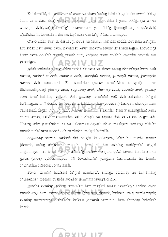 Ko‘rinadiki, til tovushlarini ovoz va shovqinning ishtirokiga ko‘ra avval ikkiga (unli va undosh deb) va keyin ikkinchi guruh tovushlarni yana ikkiga (sonor va shovqinli deb), so‘ngra oxirgi tur tovushlarni yana ikkiga (jarangli va jarangsiz deb) ajratishda til tovushlari shu nuqtayi nazardan to‘g‘ri tasniflanmaydi. O‘z-o‘zidan ayonki, dastlabgi tovushlar tarkibi jihatidan sodda tovushlar bo‘lgan, shulardan ham avval ovoz tovushlar, keyin shovqin tovushlar shakllangan; shovqinga biroz ovoz qo‘shib ovozli tovush turi, ko‘proq ovoz qo‘shib ovozdor tovush turi yaratilgan. Adabiyotlarda til tovushlari tarkibida ovoz va shovqinning ishtirokiga ko‘ra unli tovush, undosh tovush, sonor tovush, shovqinli tovush, jarangli tovush, jarangsiz tovush deb nomlanadi. Bu terminlar ( sonor terminidan tashqari) – rus tilshunosligidagi glasnıy zvuk, soglasnıy zvuk, shumnıy zvuk, zvonkiy zvuk, gluxoy zvuk terminlarining kalkasi. Asli glasnıy terminini unli deb kalkalash to‘g‘ri bo‘lmagan: unli desak, bu tovush tarkibida undan (ovozdan) tashqari shovqin ham qatnashadi degan fikr tug‘iladi; glasnıy terminini shaklidan (nisbiy sifatligidan) kelib chiqib emas, balki mazmunidan kelib chiqib un tovush deb kalkalash to‘g‘ri edi. Hozirgi adabiy o‘zbek tilida un- leksemasi deyarli ishlatilmasligini inobatga olib bu tovush turini ovoz tovush deb nomlashni ma&#39;qul ko‘rdik. Soglasnıy termini undosh deb to‘g‘ri kalkalangan, lekin bu ruscha termin (demak, uning o‘zbekcha muqobili ham) til hodisasining mohiyatini to‘g‘ri anglatmaydi: bu termin ostiga olinadigan shumnıe (jarangsiz) tovush turi tarkibida golos (ovoz) qatnashmaydi. Til tovushlarini yangicha tasniflashda bu termin o‘zo‘zidan ortiqcha bo‘lib qoldi. Sonor termini hodisani to‘g‘ri nomlaydi, shunga qaramay bu terminning o‘zbekcha muqobili sifatida ovozdor terminini tavsiya qildik. Ruscha zvonkiy, gluxoy terminlari ham maqbul emas: &#34;zvonkiy&#34; bo‘lish ovoz tovushlarga ham, ovozdor tovushlarga ham xos, demak, hodisani aniq nomlamaydi; zvonkiy terminining o‘zbekcha kalkasi jarangli terminini ham shunday baholash kerak. 