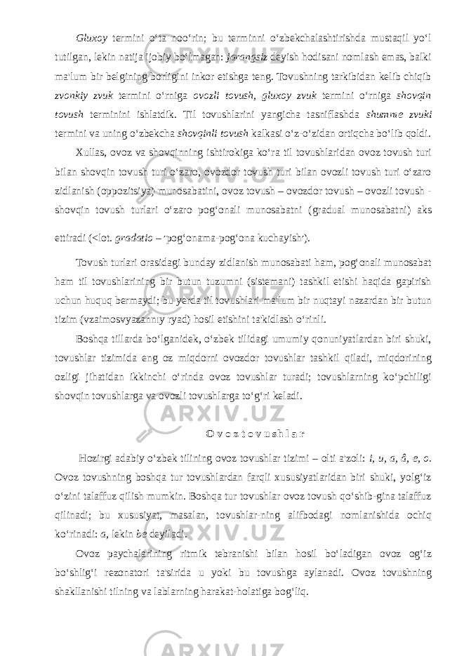 Gluxoy termini o‘ta noo‘rin; bu terminni o‘zbekchalashtirishda mustaqil yo‘l tutilgan, lekin natija ijobiy bo‘lmagan: jarangsiz deyish hodisani nomlash emas, balki ma&#39;lum bir belgining borligini inkor etishga teng. Tovushning tarkibidan kelib chiqib zvonkiy zvuk termini o‘rniga ovozli tovush, gluxoy zvuk termini o‘rniga shovqin tovush terminini ishlatdik. Til tovushlarini yangicha tasniflashda shumnıe zvuki termini va uning o‘zbekcha shovqinli tovush kalkasi o‘z-o‘zidan ortiqcha bo‘lib qoldi. Xullas, ovoz va shovqinning ishtirokiga ko‘ra til tovushlaridan ovoz tovush turi bilan shovqin tovush turi o‘zaro, ovozdor tovush turi bilan ovozli tovush turi o‘zaro zidlanish (oppozitsiya) munosabatini, ovoz tovush – ovozdor tovush – ovozli tovush - shovqin tovush turlari o‘zaro pog‘onali munosabatni (gradual munosabatni) aks ettiradi (<lot. gradatio – ′ pog‘onama-pog‘ona kuchayish ′ ). Tovush turlari orasidagi bunday zidlanish munosabati ham, pog‘onali munosabat ham til tovushlarining bir butun tuzumni (sistemani) tashkil etishi haqida gapirish uchun huquq bermaydi; bu yerda til tovushlari ma&#39;lum bir nuqtayi nazardan bir butun tizim (vzaimosvyazannıy ryad) hosil etishini ta&#39;kidlash o‘rinli. Boshqa tillarda bo‘lganidek, o‘zbek tilidagi umumiy qonuniyatlardan biri shuki, tovushlar tizimida eng oz miqdorni ovozdor tovushlar tashkil qiladi, miqdorining ozligi jihatidan ikkinchi o‘rinda ovoz tovushlar turadi; tovushlarning ko‘pchiligi shovqin tovushlarga va ovozli tovushlarga to‘g‘ri keladi. O v o z t o v u sh l a r Hozirgi adabiy o‘zbek tilining ovoz tovushlar tizimi – olti a&#39;zoli: i, u, a, â, e, o. Ovoz tovushning boshqa tur tovushlardan farqli xususiyatlaridan biri shuki, yolg‘iz o‘zini talaffuz qilish mumkin. Boshqa tur tovushlar ovoz tovush qo‘shib-gina talaffuz qilinadi; bu xususiyat, masalan, tovushlar-ning alifbodagi nomlanishida ochiq ko‘rinadi: a, lekin be deyiladi. Ovoz paychalarining ritmik tebranishi bilan hosil bo‘ladigan ovoz og‘iz bo‘shlig‘i rezonatori ta&#39;sirida u yoki bu tovushga aylanadi. Ovoz tovushning shakllanishi tilning va lablarning harakat-holatiga bog‘liq. 