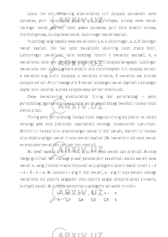 Lablar har olti tovushning shakllanishida turli darajada qatnashadi: aktiv qatnashsa, ya&#39;ni lablar doira shaklini olib cho‘chchaysa, bunday ovoz tovush lablangan tovush deyiladi; lablar passiv qatnashsa, ya&#39;ni doira shaklini olmasa, cho‘chchaymasa, bunday ovoz tovush lablanmagan tovush deyiladi. Yuqoridagi belgi asosida ovoz tovushlardan i, e, a lablanmagan, u, o, â lablangan tovush deyiladi. Har ikki qator tovushlarda lablarning holati o‘zaro farqli. Lablanmagan tovushlarda lablar odatdagi holatini i tovushida saqlaydi, e, a tovushlarida lablar yon tomonlarga harakatlanib, turli darajada kengayadi. Lablangan tovushlarda ham lablarning doira shaklini olib cho‘chchayishi turli darajada bo‘ladi: u tovushida eng kuchli darajada, o tovushida o‘rtacha, â tovushida esa kuchsiz darajada bo‘ladi. Shuni hisobga olib â tovushi lablashgan tovush deyiladi: Lablashgan deyish bilan lablanish kuchsiz darajada voqe bo‘lishi ta&#39;kidlanadi. Ovoz tovushlarning shakllanishida tilning ikki yo‘nalishdagi – yotiq yo‘nalishdagi (gorizontal) harakat-holati va tik yo‘nalishdagi (vertikal) harakat-holati xizmat qiladi. Tilning yotiq yo‘nalishdagi harakat-holati deganda tilning old (tishlar va lablar) tomonga yoki orqa (tishlardan uzoqlashish) tomonga harakatlanishi tushuniladi. Birinchi tur harakat bilan shakllanadigan tovush til oldi tovushi, ikkinchi tur harakat bilan shakllanadigan tovush til orqa tovushi deyiladi (Bu tovushlarni old qator tovush va orqa qator tovush deb nomlash ham mavjud). Bu tavsif asosida i, e, a til oldi, u, o, â til orqa tovushi deb ajratiladi. Bunday ikkiga guruhlash ham hodisaga yuzaki yondashishni aks ettiradi. Aslida esa olti ovoz tovush bu belgi jihatidan o‘zaro farqlanadi va quyidagicha qatorni tashkil qiladi: i – e – a – â – o – u . Bu qatorda i – eng til oldi tovushi, u - eng til orqa tovushi; oradagi tovushlarda old qatorlik belgisidan orqa qatorlik belgisi darajama-daraja almashib, kuchayib boradi. Buni raqam yordamida quyidagicha ko‘rsatish mumkin: i – e – a – â – o – u 0- 0,2- 0,4- 0,6- 0,8- 1 