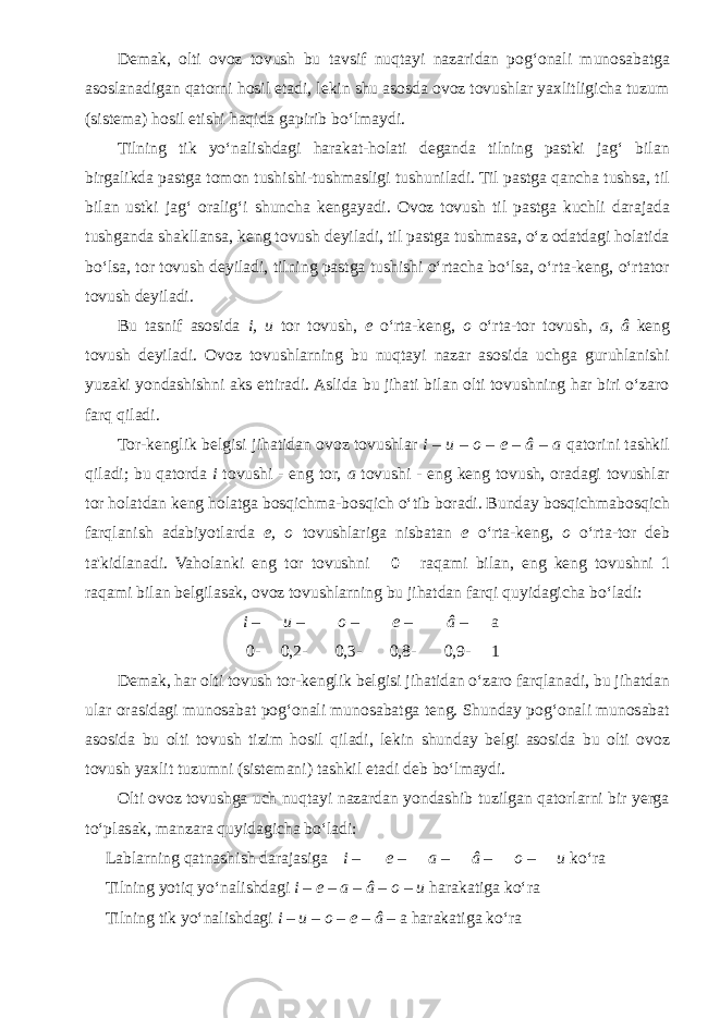 Demak, olti ovoz tovush bu tavsif nuqtayi nazaridan pog‘onali munosabatga asoslanadigan qatorni hosil etadi, lekin shu asosda ovoz tovushlar yaxlitligicha tuzum (sistema) hosil etishi haqida gapirib bo‘lmaydi. Tilning tik yo‘nalishdagi harakat-holati deganda tilning pastki jag‘ bilan birgalikda pastga tomon tushishi-tushmasligi tushuniladi. Til pastga qancha tushsa, til bilan ustki jag‘ oralig‘i shuncha kengayadi. Ovoz tovush til pastga kuchli darajada tushganda shakllansa, keng tovush deyiladi, til pastga tushmasa, o‘z odatdagi holatida bo‘lsa, tor tovush deyiladi, tilning pastga tushishi o‘rtacha bo‘lsa, o‘rta-keng, o‘rtator tovush deyiladi. Bu tasnif asosida i, u tor tovush, e o‘rta-keng, o o‘rta-tor tovush, a, â keng tovush deyiladi. Ovoz tovushlarning bu nuqtayi nazar asosida uchga guruhlanishi yuzaki yondashishni aks ettiradi. Aslida bu jihati bilan olti tovushning har biri o‘zaro farq qiladi. Tor-kenglik belgisi jihatidan ovoz tovushlar i – u – o – e – â – a qatorini tashkil qiladi; bu qatorda i tovushi - eng tor, a tovushi - eng keng tovush, oradagi tovushlar tor holatdan keng holatga bosqichma-bosqich o‘tib boradi. Bunday bosqichmabosqich farqlanish adabiyotlarda e, o tovushlariga nisbatan e o‘rta-keng, o o‘rta-tor deb ta&#39;kidlanadi. Vaholanki eng tor tovushni  0  raqami bilan, eng keng tovushni 1 raqami bilan belgilasak, ovoz tovushlarning bu jihatdan farqi quyidagicha bo‘ladi: i – u – o – e – â – a 0- 0,2- 0,3- 0,8- 0,9- 1 Demak, har olti tovush tor-kenglik belgisi jihatidan o‘zaro farqlanadi, bu jihatdan ular orasidagi munosabat pog‘onali munosabatga teng. Shunday pog‘onali munosabat asosida bu olti tovush tizim hosil qiladi, lekin shunday belgi asosida bu olti ovoz tovush yaxlit tuzumni (sistemani) tashkil etadi deb bo‘lmaydi. Olti ovoz tovushga uch nuqtayi nazardan yondashib tuzilgan qatorlarni bir yerga to‘plasak, manzara quyidagicha bo‘ladi: Lablarning qatnashish darajasiga i – e – a – â – o – u ko‘ra Tilning yotiq yo‘nalishdagi i – e – a – â – o – u harakatiga ko‘ra Tilning tik yo‘nalishdagi i – u – o – e – â – a harakatiga ko‘ra 