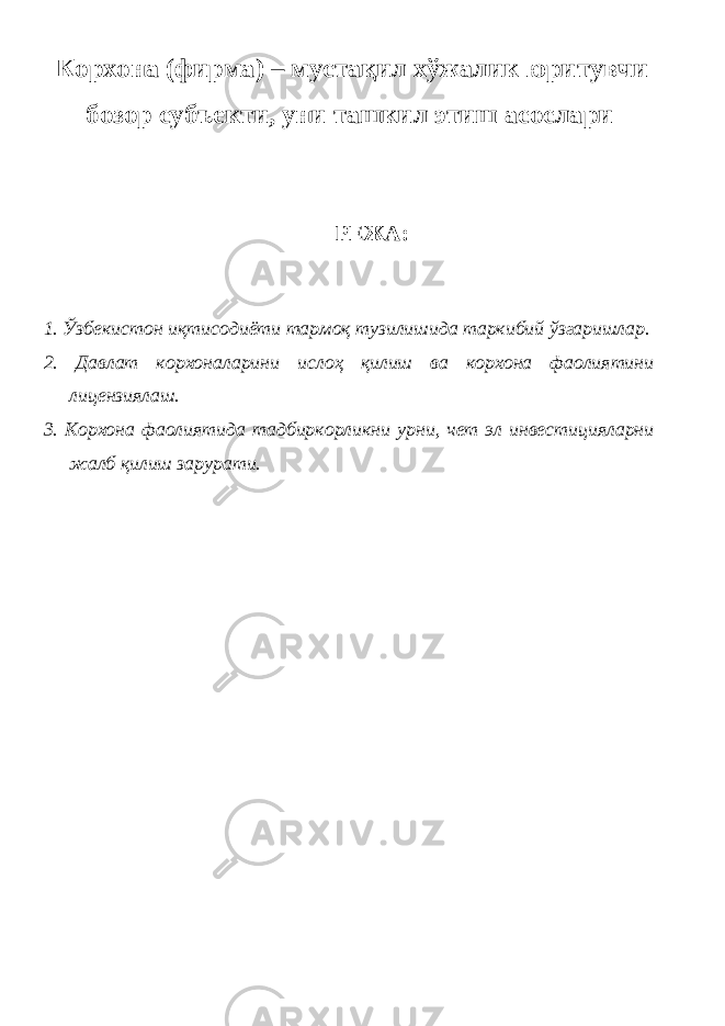  Корхона (фирма) – мустақил хўжалик юритувчи бозор субъекти, уни ташкил этиш асослари РЕЖА: 1. Ўзбекистон иқтисодиёти тармоқ тузилишида таркибий ўзгаришлар. 2. Давлат корхоналарини ислоҳ қилиш ва корхона фаолиятини лицензиялаш. 3. Корхона фаолиятида тадбиркорликни урни, чет эл инвестицияларни жалб қилиш зарурати. 