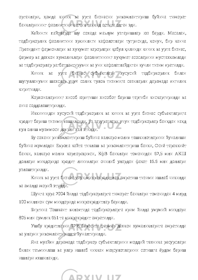 органлари, ҳамда кичик ва урта бизнесни ривожлантириш буйича тижорат банкларининг фаолиятини каттик танкид остига олган эди. Кейинги пайтларда шу сохада маьлум узгаришлар юз берди. Масалан, тадбиркорлик фаолиятини эркинлиги кафолотлари тугрисида, конун, бир канча Президент фармонлари ва хукумат карорлари қабул қилинди кичик ва урта бизнес, фермер ва дехкон хужаликлари фаолиятининг хукумат асосларини мустахкамлади ва тадбиркорлар рагбатлантирувчи ва уни кафолатлайдиган кучли тизим яратилди. Кичик ва урта бизнес субъектлари хусусий тадбиркорлик билан шугулланувчи шахслар учун солик тулов тизимига сезиларли даражада янгилик киритилди. Корхоналарнинг хисоб юритиши хисобот бериш тартиби кискартирилди ва анча соддалаштирилди. Иккинчидан хусусий тадбиркорлик ва кичик ва урта бизнес субъектларига кредит бериш тизими яхшиланди, ўз заруратлари учун тадбиркорлар банкдан накд пул олиш муаммоси деярли хал этилди. Бу сохани ривожлантириш буйича халкаро молия ташкилотларини йуналиши буйича жумладан Европа кайта тиклаш ва ривожлантириш банки, Осиё тараккиёт банки, халкаро молия корпорацияси, КфВ банклари томонидан 62,5 млн АКШ доллари микдорида кредит линиялари очилиб улардан факат 16.6 млн доллари узлаштирилди. Кичик ва урта бизнес учун микрокредитлар ажратиш тизими ишлаб чикилди ва амалда жорий этилди. Шунга кура 2004 йилда тадбиркорларга тижорат банклари томонидан 4 млрд 100 миллион сум микдорида микрокредитлар берилди. Биргина Тошкент вилоятида тадбиркорларга ярим йилда умумий микдори 805 млн сумлик 651 та микрокредит ажратилди. Ушбу кредитларни 92% бевосита фермер дехкон хужаликларига ажратилди ва уларни ривожлантиришга йуналтирилди. Яна муайян даражада тадбиркор субъектларини моддий техника ресурслари билан таъминлаш ва улар ишлаб чиккан маҳсулотларини сотишга ёрдам бериш ишлари яхшиланди. 