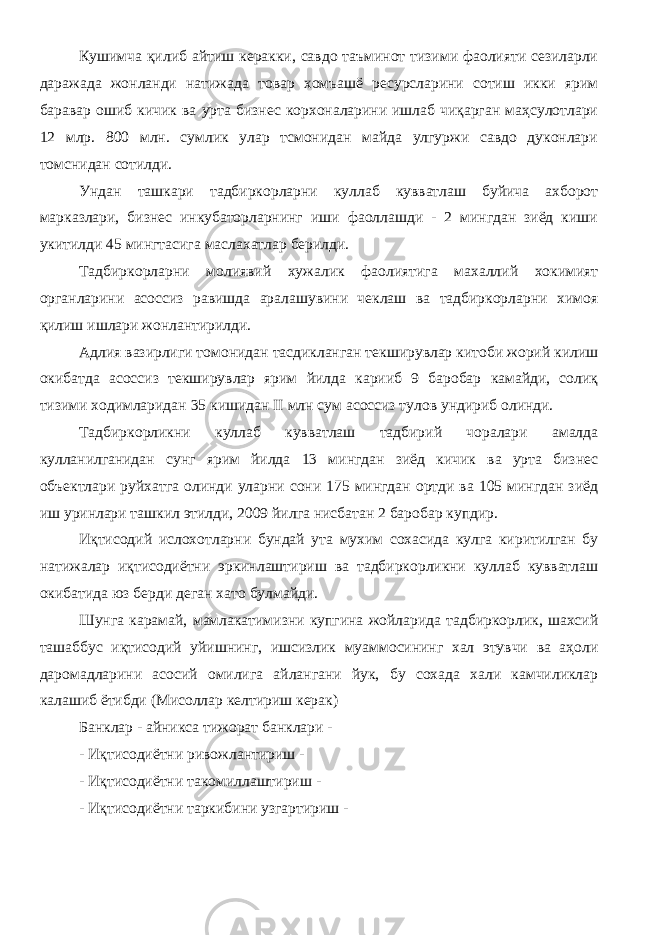 Кушимча қилиб айтиш керакки, савдо таъминот тизими фаолияти сезиларли даражада жонланди натижада товар хомъашё ресурсларини сотиш икки ярим баравар ошиб кичик ва урта бизнес корхоналарини ишлаб чиқарган маҳсулотлари 12 млр. 800 млн. сумлик улар тсмонидан майда улгуржи савдо дуконлари томснидан сотилди. Ундан ташкари тадбиркорларни куллаб кувватлаш буйича ахборот марказлари, бизнес инкубаторларнинг иши фаоллашди - 2 мингдан зиёд киши укитилди 45 мингтасига маслахатлар берилди. Тадбиркорларни молиявий хужалик фаолиятига махаллий хокимият органларини асоссиз равишда аралашувини чеклаш ва тадбиркорларни химоя қилиш ишлари жонлантирилди. Адлия вазирлиги томонидан тасдикланган текширувлар китоби жорий килиш окибатда асоссиз текширувлар ярим йилда карииб 9 баробар камайди, солиқ тизими ходимларидан 35 кишидан II млн сум асоссиз тулов ундириб олинди. Тадбиркорликни куллаб кувватлаш тадбирий чоралари амалда кулланилганидан сунг ярим йилда 13 мингдан зиёд кичик ва урта бизнес объектлари руйхатга олинди уларни сони 175 мингдан ортди ва 105 мингдан зиёд иш уринлари ташкил этилди, 2009 йилга нисбатан 2 баробар купдир. Иқтисодий ислохотларни бундай ута мухим сохасида кулга киритилган бу натижалар иқтисодиётни эркинлаштириш ва тадбиркорликни куллаб кувватлаш окибатида юз берди деган хато булмайди. Шунга карамай, мамлакатимизни купгина жойларида тадбиркорлик, шахсий ташаббус иқтисодий уйишнинг, ишсизлик муаммосининг хал этувчи ва аҳоли даромадларини асосий омилига айлангани йук, бу сохада хали камчиликлар калашиб ётибди (Мисоллар келтириш керак) Банклар - айникса тижорат банклари - - Иқтисодиётни ривожлантириш - - Иқтисодиётни такомиллаштириш - - Иқтисодиётни таркибини узгартириш - 