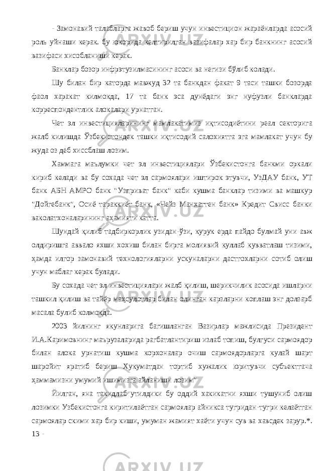 - Замонавий талабларга жавоб бериш учун инвестицион жараёнларда асосий роль уйнаши керак. бу юкорида келтирилган вазифалар хар бир банкнинг асосий вазифаси хисобланиши керак. Банклар бозор инфрэтузилмасининг асоси ва негизи бўлиб колади. Шу билан бир каторда мавжуд 32 та банкдан факат 9 таси ташки бозорда фаол харакат килмокда, 17 та банк эса дунёдаги энг нуфузли банкларда корреспондентлик алокалари урнатган. Чет эл инвестицияларининг мамлакатимиз иқтисодиётини реал секторига жалб килишда Ўзбекистондек ташки иқтисодий салохиятга эга мамлакат учун бу жуда оз деб хиссблаш лозим. Хаммага маълумки чет эл инвестициялари Ўзбекистонга банкми оркали кириб келади ва бу сохада чет эл сармоялари иштирок этувчи, УзДАУ банк, УТ банк АБН АМРО банк &#34;Узприват банк&#34; каби кушма банклар тизими ва машкур &#34;Дойгебанк&#34;, Осиё тараккиёт банк, «Чейз Манхаттен банк» Кредит Свисс банки ваколатхоналарининг аҳамияти катта. Шундай қилиб тадбиркорлик узидан-ўзи, курук ерда пайдо булмай уни авж олдиришга аввало яхши хохиш билан бирга молиявий куллаб кувватлаш тизими, ҳамда илгор замонавий тexнoлoгиялapни ускуналарни дастгохларни сотиб олиш учун маблаг керак булади. Бу сохада чет эл инвестициялари жалб қилиш, шерикчилик асосида ишларни ташкил қилиш ва тайёр маҳсулотлар билан олинган карзларни коплаш энг долзарб масала булиб колмокда. 2003 йилнинг якунларига багишланган Вазирлар мажлисида Президент И.А.Каримовнинг маърузаларида рагбатлантириш излаб топиш, булгуси сармоядор билан алока урнатиш кушма корхоналар очиш сармоядорларга кулай шарт шаройит яратиб бериш Хукуматдан тортиб хужалик юритувчи субъектгача ҳаммамизни умумий ишимизга айланиши лозим&#34; Йилган, яна такидлаб утилдики бу оддий хакикатни яхши тушуниб олиш лозимки Узбекистонга киритилаётган сармоялар айникса тугридан-тугри келаётган сармоялар скими хар бир киши, умуман жамият хаёти учун сув ва хавсдек зарур.*. 13 - 