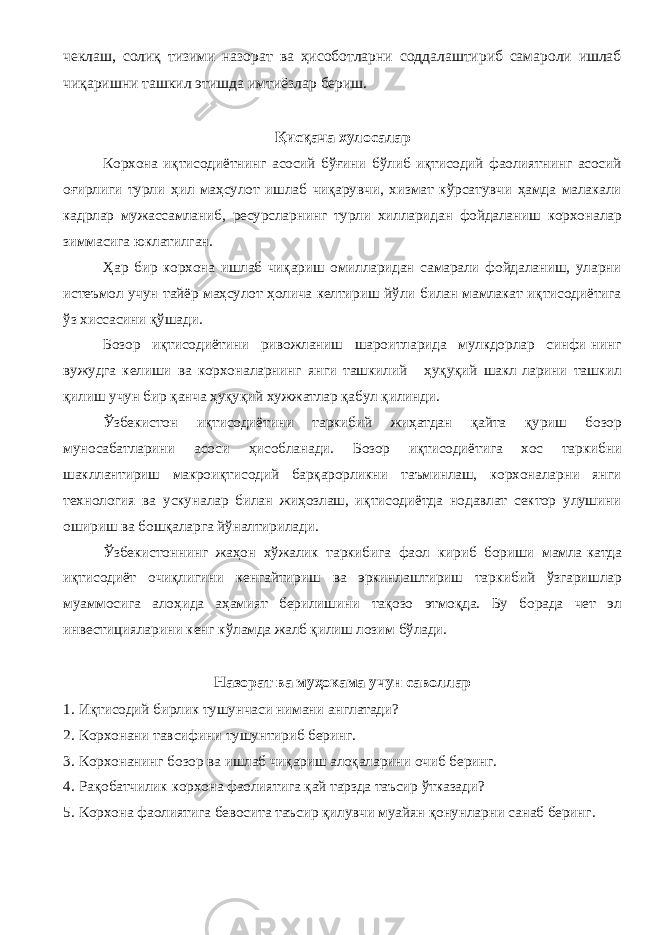 чеклаш, солиқ тизими назорат ва ҳисоботларни соддалаштириб самароли ишлаб чиқаришни ташкил этишда имтиёзлар бериш. Қисқача хулосалар Корхона иқтисодиётнинг асосий бўғини бўлиб иқтисодий фаолиятнинг асосий оғирлиги турли ҳил маҳсулот ишлаб чиқарувчи, хизмат кўрсатувчи ҳамда малакали кадрлар мужассамланиб, ресурсларнинг турли хилларидан фойдаланиш корхоналар зиммасига юклатилган. Ҳар бир корхона ишлаб чиқариш омилларидан самарали фойдаланиш, уларни истеъмол учун тайёр маҳсулот ҳолича келтириш йўли билан мамлакат иқтисодиётига ўз хиссасини қўшади. Бозор иқтисодиётини ривожланиш шароитларида мулкдорлар синфи-нинг вужудга келиши ва корхоналарнинг янги ташкилий - ҳуқуқий шакл-ларини ташкил қилиш учун бир қанча ҳуқуқий хужжатлар қабул қилинди. Ўзбекистон иқтисодиётини таркибий жиҳатдан қайта қуриш бозор муносабатларини асоси ҳисобланади. Бозор иқтисодиётига хос таркибни шакллантириш макроиқтисодий барқарорликни таъминлаш, корхоналарни янги технология ва ускуналар билан жиҳозлаш, иқтисодиётда нодавлат сектор улушини ошириш ва бошқаларга йўналтирилади. Ўзбекистоннинг жаҳон хўжалик таркибига фаол кириб бориши мамла-катда иқтисодиёт очиқлигини кенгайтириш ва эркинлаштириш таркибий ўзгаришлар муаммосига алоҳида аҳамият берилишини тақозо этмоқда. Бу борада чет эл инвестицияларини кенг кўламда жалб қилиш лозим бўлади. Назорат ва муҳокама учун саволлар 1. Иқтисодий бирлик тушунчаси нимани англатади? 2. Корхонани тавсифини тушунтириб беринг. 3. Корхонанинг бозор ва ишлаб чиқариш алоқаларини очиб беринг. 4. Рақобатчилик корхона фаолиятига қай тарзда таъсир ўтказади? 5. Корхона фаолиятига бевосита таъсир қилувчи муайян қонунларни санаб беринг. 