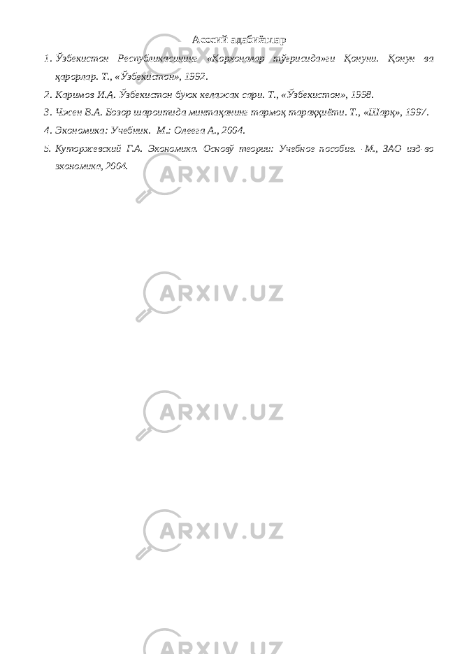 Асосий адабиётлар 1. Ўзбекистон Республикасининг «Корхоналар тўғрисида»ги Қонуни. Қонун ва қарорлар. Т., «Ўзбекистон», 1992. 2. Каримов И.А. Ўзбекистон буюк келажак сари. Т., «Ўзбекистон», 1998. 3. Чжен В.А. Бозор шароитида минтақанинг тармоқ тараққиёти. Т., «Шарқ», 1997. 4. Экономика: Учебник. -М.: Олеега А., 2004. 5. Куторжевский Г.А. Экономика. Основў теории: Учебное пособие. -М., ЗАО изд-во экономика, 2004. 
