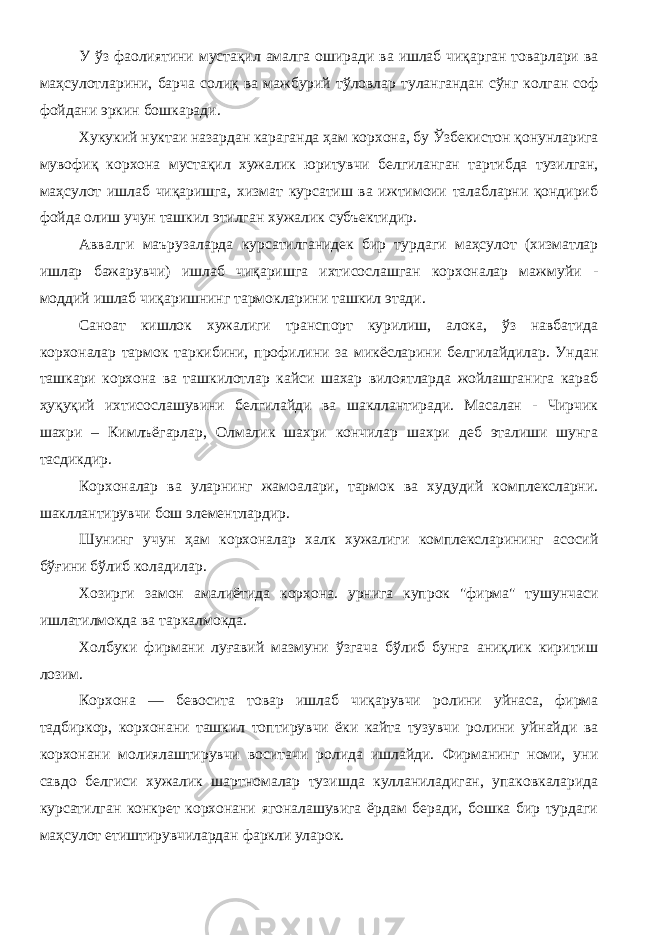 У ўз фаолиятини мустақил амалга оширади ва ишлаб чиқарган товарлари ва маҳсулотларини, барча солиқ ва мажбурий тўловлар тулангандан сўнг колган соф фойдани эркин бошкаради. Хукукий нуктаи назардан караганда ҳам корхона, бу Ўзбекистон қонунларига мувофиқ корхона мустақил хужалик юритувчи белгиланган тартибда тузилган, маҳсулот ишлаб чиқаришга, хизмат курсатиш ва ижтимоии талабларни қондириб фойда олиш учун ташкил этилган ху жалик субъектидир. Аввалги маърузаларда курсатилганидек бир турдаги маҳсулот (хизматлар ишлар бажарувчи) ишлаб чиқаришга ихтисослашган корхоналар мажмуйи - моддий ишлаб чиқаришнинг тармокларини ташкил этади. Саноат кишлок хужалиги транспорт курилиш, алока, ўз навбатида корхоналар тармок таркибини, профилини за микёсларини белгилайдилар. Ундан ташкари корхона ва ташкилотлар кайси шахар вилоятларда жойлашганига караб ҳуқуқий ихтисослашувини белгилайди ва шакллантиради. Масалан - Чирчик шахри – Кимлъёгарлар, Олмалик шахри кончилар шахри деб эталиши шунга тасдикдир. Корхоналар ва уларнинг жамоалари, тармок ва худудий комплексларни. шакллантирувчи бош элементлардир. Шунинг учун ҳам корхоналар халк хужалиги комплексларининг асосий бўғини бўлиб коладилар. Хозирги замон амалиётида корхона. урнига купрок &#34;фирма&#34; тушунчаси ишлатилмокда ва таркалмокда. Холбуки фирмани луғавий мазмуни ўзгача бўлиб бунга аниқлик киритиш лозим. Корхона — бевосита товар ишлаб чиқарувчи ролини уйнаса, фирма тадбиркор, корхонани ташкил топтирувчи ёки кайта тузувчи ролини уйнайди ва корхонани молиялаштирувчи воситачи ролида ишлайди. Фирманинг номи, уни савдо белгиси хужалик шартномалар тузишда кулланиладиган, упаковкаларида курсатилган конкрет корхонани ягоналашувига ёрдам беради, бошка бир турдаги маҳсулот етиштирувчилардан фаркли уларок. 