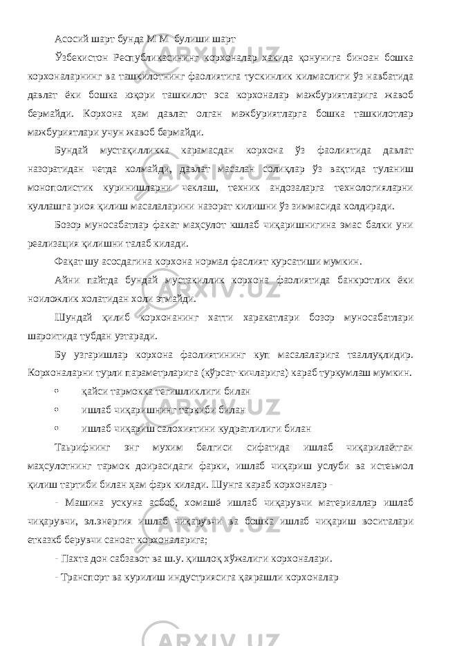 Асосий шарт бунда М М булиши шарт Ўзбекистон Республикасининг корхоналар хакида қонунига биноан бошка корхоналарнинг ва ташкилотнинг фаолиятига тускинлик килмаслиги ўз навбатида давлат ёки бошка юқори ташкилот эса корхоналар мажбуриятларига жавоб бермайди. Корхона ҳам давлат олган мажбуриятларга бошка ташкилотлар мажбуриятлари учун жавоб бермайди. Бундай мустақилликка карамасдан корхона ўз фаолиятида давлат назоратидан четда колмайди, давлат масалан солиқлар ўз вақтида туланиш монополистик куринишларни чеклаш, техник андозаларга технологияларни куллашга риоя қилиш масалаларини назорат килишни ўз зиммасида колдиради. Бозор муносабатлар факат маҳсулот кшлаб чиқаришнигина эмас балки уни реализация қилишни талаб килади. Фақат шу асосдагина корхона нормал фаслият курсатиши мумкин. Айни пайтда бундай мустакиллик корхона фаолиятида банкротлик ёки ноиложлик холатидан холи этмайди. Шундай қилиб корхонанинг хатти харакатлари бозор муносабатлари шароитида тубдан узтаради. Бу узгаришлар корхона фаолиятининг куп масалаларига тааллуқлидир. Корхоналарни турли параметрларига (кўрсат-кичларига) караб туркумлаш мумкин.  қайси тармокка тегишликлиги билан  ишлаб чиқаришнинг таркиби билан  ишлаб чиқариш салохиятини кудратлилиги билан Таьрифнинг энг мухим белгиси сифатида ишлаб чиқарилаётган маҳсулотнинг тармок доирасидаги фарки, ишлаб чиқариш услуби ва истеьмол қилиш тартиби билан ҳам фарк килади. Шунга караб корхоналар - - Машина ускуна асбоб, хомашё ишлаб чиқарувчи материаллар ишлаб чиқарувчи, эл.энергия ишлаб чиқарувчи ва бошка ишлаб чиқариш воситалари етказкб берувчи саноат корхоналарига; - Пахта дон сабзавот ва ш.у. қишлоқ хўжалиги корхоналари. - Транспорт ва курилиш индустриясига қаярашли корхоналар 