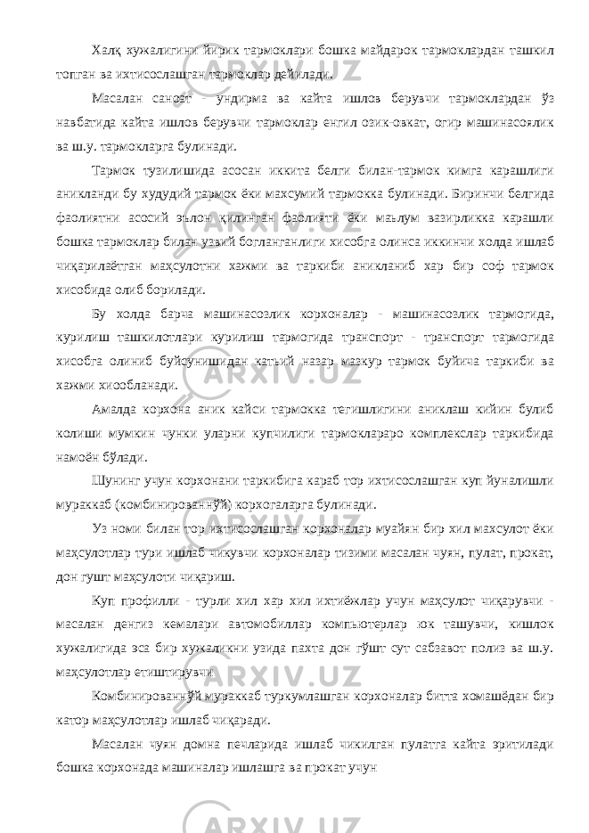 Халқ хужалигини йирик тармоклари бошка майдарок тармоклардан ташкил топган ва ихтисослашган тармоклар дейилади. Масалан саноат - ундирма ва кайта ишлов берувчи тармоклардан ўз навбатида кайта ишлов берувчи тармоклар енгил озик-овкат, огир машинасоялик ва ш.у. тармокларга булинади. Тармок тузилишида асосан иккита белги билан-тармок кимга карашлиги аникланди бу худудий тармок ёки махсумий тармокка були нади. Биринчи белгида фаолиятни асосий эълон қилинган фаолияти ёки маьлум вазирликка карашли бошка тармоклар билан узвий богланганлиги хисобга олинса иккинчи холда ишлаб чиқарилаётган маҳсулотни хажми ва таркиби аникланиб хар бир соф тармок хисобида олиб борилади. Бу холда барча машинасозлик корхоналар - машинасозлик тармогида, курилиш ташкилотлари курилиш тармогида транспорт - транспорт тармогида хисобга олиниб буйсунишидан катьий назар мазкур тармок буйича таркиби ва хажми хиообланади. Амалда корхона аник кайси тармокка тегишлигини аниклаш кийин булиб колиши мумкин чунки уларни купчилиги тармоклараро комплекслар таркибида намоён бўлади. Шунинг учун корхонани таркибига караб тор ихтисослашган куп йуналишли мураккаб (комбинированнўй) корхогаларга булинади. Уз номи билан тор ихтисослашган корхоналар муайян бир хил махсулот ёки маҳсулотлар тури ишлаб чикувчи корхоналар тизими масалан чуян, пулат, прокат, дон гушт маҳсулоти чиқариш. Куп профилли - турли хил хар хил ихтиёжлар учун маҳсулот чиқарувчи - масалан денгиз кемалари автомобиллар компьютерлар юк ташувчи, кишлок хужалигида эса бир хужаликни узида пахта дон гўшт сут сабзавот полиз ва ш.у. маҳсулотлар етиштирувчи Комбинированнўй мураккаб туркумлашган корхоналар битта хомашёдан бир катор маҳсулотлар ишлаб чиқаради. Масалан чуян домна печларида ишлаб чикилган пулатга кайта эритилади бошка корхонада машиналар ишлашга ва прокат учун 