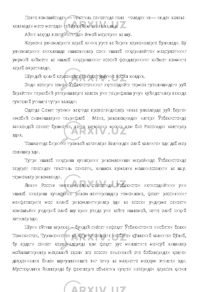 Пахта хомашёсидан — текстиль саноатида тола - толадан ип— ипдан калава- калавадан мато-матодан тайёр кийим-кечак ва ш.у. Айни вақтда пахта чигитдан ёғмой маргарин ва шу . Корхона улчамларига караб кичик урта ва йирик корхоналарга булилади. Бу улчамларини аниклашда ишловчилар сони ишлаб чиқарилаётган маҳсулотнинг умумий киймати ва ишлаб чиқаришнинг асосий фондларининг киймат хажмига караб ажратилади. Шундай қилиб корхоналар хакида тушунча хосил килдик. Энди хозирги замон Ўзбекистоннинг иқтисодиёти тармок тузилишидаги руй бераётган таркибий узгаришларга келсак уни таьрифлаш учун куйидагилар хакида тухталиб утишга тугри келади: Одатда Совет тузими вақтида пропагандислар чекка улкаларда руй берган ижобий силжишларни таьрифлаб - Мана, революциядан илгари Ўзбекистонда хечкандай саноат булмаган, хатто кетмонни михни ҳам биз Россиядан келтирар эдик. Тошкентда биринчи трамвай вагонлари Белгиядан олиб келинган эди деб жар солишар эди. Тугри ишлаб чиқариш кучларини ривожланиши жараёнида Ўзбекистонда зарурат газасидан текстиль саноати, кишлок хужалик машинасозлиги ва ш.у. тармоклар ривожланди. Лекин Россия империячилик сиёсатида Узбекистон иктисодиётини уни ишлаб чикариш кучларини ривож-лантиришдир томонлама, факат россиянинг манфатларига мос килиб ривожлантирилар эди ва асосан ундирма саноати хомашъёни ундириб олиб шу ерни узида уни кайта ишламай, четга олиб чиқиб кетилар эди. Шуни айтиш керакки – бундай сиёсат нафақат Ўзбекистонга нисбатан балки Тожикистон, Туркманистон ва Қирғистонларга нисбатан қўлланиб келинган бўлиб, бу ердаги саноат корхоналарида ҳам фақат рус миллатига мансуб кишилар жойлаштирилар маҳаллий аҳоли эса асосан анъанавий ота боболаридан қолган деҳқончилик билан шуғулланишга энг оғир ва меҳнатга маҳкум этилган эди. Мустақиллик йилларида бу фактларга объектив нуқтаи назаридан қарасак қизил 