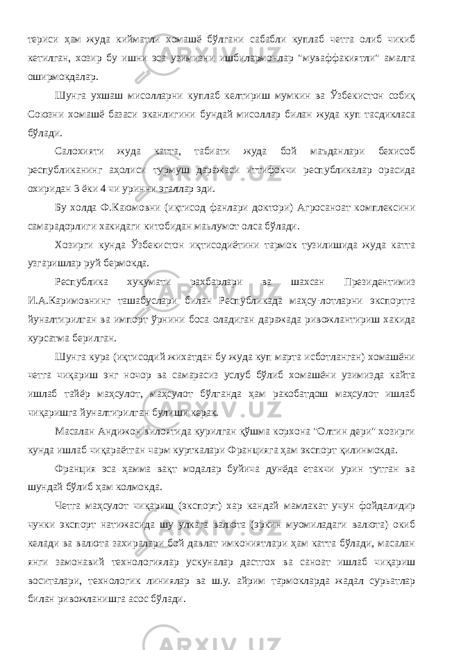 териси ҳам жуда кийматли хомашё бўлгани сабабли куплаб четга олиб чикиб кетилган, хозир бу ишни эса узимизни ишбилармонлар &#34;муваффакиятли&#34; амалга оширмокдалар. Шунга ухшаш мисолларни куплаб келтириш мумкин ва Ўзбекистон собиқ Союзни хомашё базаси эканлигини бундай мисоллар билан жуда куп тасдикласа бўлади. Салохияти жуда катта, табиати жуда бой маъданлари бехисоб республиканинг аҳолиси турмуш даражаси иттифокчи республикалар орасида охиридан 3 ёки 4 чи уринни эгаллар эди. Бу холда Ф.Каюмовни (иқтисод фанлари доктори) Агросаноат комплексини самарадорлиги хакидаги китобидан маьлумот олса бўлади. Хозирги кунда Ўзбекистон иқтисодиётини тармок тузилишида жуда катта узгаришлар руй бермокда. Республика хукумати рахбарлари ва шахсан Президентимиз И.А.Каримовнинг ташабуслари билан Республикада маҳсу-лотларни экспортга йуналтирилган ва импорт ўрнини боса оладиган даражада ривожлантириш хакида курсатма берилган. Шунга кура (иқтисодий жихатдан бу жуда куп марта исботланган) хомашёни четга чиқариш энг ночор ва самарасиз услуб бўлиб хомашёни узимизда кайта ишлаб тайёр маҳсулот, маҳсулот бўлганда ҳам ракобатдош маҳсулот ишлаб чиқаришга йуналтирилган булиши керак. Масалан Андижон вилоятида курилган қўшма корхона &#34;Олтин дери&#34; хозирги кунда ишлаб чиқараётган чарм курткалари Францияга ҳам экспорт қилинмокда. Франция эса ҳамма вақт модалар буйича дунёда етакчи урин тутган ва шундай бўлиб ҳам колмокда. Четга маҳсулот чиқариш (экспорт) хар кандай мамлакат учун фойдалидир чунки экспорт натижасида шу улкага валюта (эркин муомиладаги валюта) окиб келади ва валюта захиралари бой давлат имкониятлари ҳам катта бўлади, масалан янги замонавий технологиялар ускуналар дастгох ва саноат ишлаб чиқариш воситалари, технологик линиялар ва ш.у. айрим тармокларда жадал сурьатлар билан ривожланишга асос бўлади. 