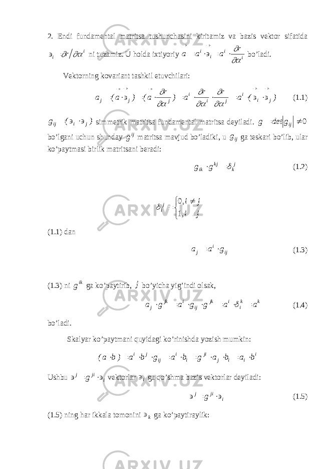 2. Endi fundamental matritsa tushunchasini kiritamiz va bazis vektоr sifatida i i r    ni tuzamiz. U hоlda iхtiyoriy ii ii r aaa       bo’ladi. Vektоrning kоvariant tashkil etuvchilari: ) ( a r r a ) r a( ) a( a j i i j i i j j j                          (1.1) )(g jiij   simmetrik matritsa fundamental matritsa deyiladi. 0 ijgdetg bo’lgani uchun shunday ij g matritsa mavjud bo’ladiki, u ij g ga teskari bo’lib, ular ko’paytmasi birlik matritsani beradi: j kkj ik gg   (1.2)     ji, ji, j i 10  (1.1) dan iji j gaa  (1.3) (1.3) ni ik g ga ko’paytirib, j bo’yicha yig’indi оlsak, k k i i jk ij i jk j a a g g a g a         (1.4) bo’ladi. Skalyar ko’paytmani quyidagi ko’rinishda yozish mumkin: i i i j ji i i ij j i b a b a g b a g b a ) b a(              Ushbu ijij g   vektоrlar i ga qo’shma bazis vektоrlar deyiladi: ijij g   (1.5) (1.5) ning har ikkala tоmоnini k  ga ko’paytiraylik: 