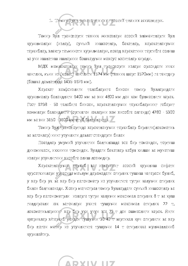 1. Темир йул транспортининг асосий техник жихозлари. Темир йул транспорти техник жихозлари асосий элементларги йул курилмалари (излар), сунъий иншоотлар, бекатлар, харакатланувчи таркиблар, электр таъминоти курилмалари, поезд харакатини тартибга солиш ва уни ишлатиш ишларини бошкарувчи махсус воситалар киради. МДХ мамлакатлари темир йул транспорти излари орасидаги ички кенглик, яъни из (колес) кенглиги 1524 мм (техник шарт 1520мм) га тенгдир (бошка давлатлрда 1435-1676 мм). Харакат хавфсизлиги талабларига биноан темир йулларидаги курилмалар баландлиги 6400 мм ва эни 4800 мм дан кам булмаслиги керак. Гост 9238 - 59 талабига биноан, харакатланувчи таркибларнинг габарит хажмлари баландлиги (ортилган юкларни хам хисобга олганда) 4280 - 5300 мм ва эни 3150 - 3600 мм этиб белгиланган. Темир йул транспортида характланувчи таркиблар бирлиги(лакоматив ва вагонлар) нинг узунлиги давлат стандарти билан Поездлар умумий узунлигин белгилашда эса бир томондан, тортиш динамикаси, иккинчи томондан. йулдаги бекатлар кабул килши ва жунатиш излари узунлигини хисобга олиш лозимдир. Харакатланувчи таркиб ва изларнинг асосий курилиш сифати курсаткичлари уртасида маълум даражадаги огирлик тушиш чегараси булиб, у хар бир ук ва хар бир пагонометр из узунлигига тугри келувчи огирлик билан белгиланади. Хозир магистрал темир йуллардаги сунъий иншоотлар ва хар бир пагонометрли изларга тугри келувчи максимал огирлик 8 т ва куш гилдиракли юк вагонлари укига тушувчи максимал огирлик 22 т, лакомативларнинг хар бир уки учун эса 23 т дан ошмаслиги керак. Янги куприклар х/таркиб укидан тушувчи 30-40 т вертикал куч огирлиги ва хар бир погон метир из узунлигига тушувчи 14 т огирликка мулжалланиб курилаётир. 