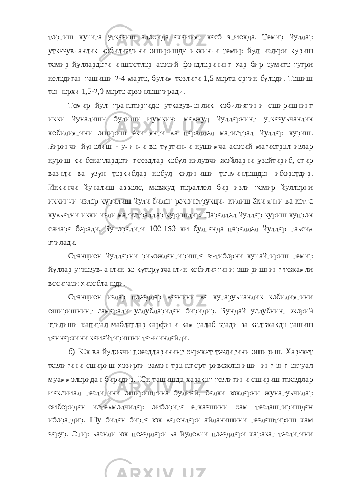 тортиш кучига утказиш алохида ахамият касб этмокда. Темир йуллар утказувчанлик кобилиятини оширишда иккинчи темир йул излари куриш темир йуллардаги иншоотлар асосий фондларининг хар бир сумига тугри келадиган ташиши 2-4 марта, булим тезлиги 1,5 марта ортик булади. Ташиш таннархи 1,5-2,0 марта арзонлаштиради. Темир йул транспортида утказувчанлик кобилиятини оширишнинг икки йуналиши булиши мумкин: мавжуд йулларнинг утказувчанлик кобилиятини ошириш ёки янги ва параллел магистрал йуллар куриш. Биринчи йуналиш - учинчи ва туртинчи кушимча асосий магистрал излар куриш ки бекатлардаги поездлар кабул килувчи жойларни узайтириб, огир вазнли ва узун таркиблар кабул килиниши таъминлашдан иборатдир. Иккинчи йуналиш аввало, мавжуд параллел бир изли темир йулларни иккинчи излар курилиш йули билан реконструкция килиш ёки янги ва катта кувватни икки изли магистраллар куришдир. Параллел йуллар куриш купрок самара беради. Бу оралиги 100-160 км булганда параллел йуллар тавсия этилади. Станцион йулларни ривожлантиришга эътиборни кучайтириш темир йуллар утказувчанлик ва кутарувчанлик кобилиятини оширишнинг тежамли воситаси хисобланади. Станцион излар поездлар вазнини ва кутарувчанлик кобилиятини оширишнинг самарали услубларидан биридир. Бундай услубнинг жорий этилиши капитал маблаглар сарфини кам талаб этади ва келажакда ташиш таннархини камайтиришни таъминлайди. б) Юк ва йуловчи поездларининг харакат тезлигини ошириш. Харакат тезлигини ошириш хозирги замон транспорт ривожланишининг энг актуал муаммоларидан биридир. Юк ташишда харакат тезлигини ошириш поездлар максимал тезлигини оширишгина булмай, балки юкларни жунатувчилар омборидан истеъмолчилар омборига етказшини хам тезлаштиришдан иборатдир. Шу билан бирга юк вагонлари айланишини тезлаштириш хам зарур. Огир вазнли юк поездлари ва йуловчи поездлари харакат тезлигини 