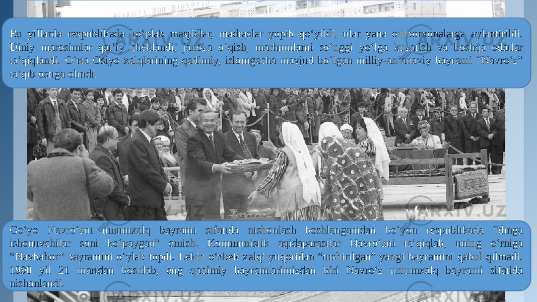 Bu yillarda respublikada ko‘plab masjidlar, madraslar yopib qo‘yildi, ular yana omborxonalarga aylantirildi. Diniy marosimlar qat’iy cheklandi, janoza o‘qish, marhumlarni so‘nggi yo‘lga kuzatish va boshqa odatlar ta’qiqlandi. O‘rta Osiyo xalqlarining qadimiy, islomgacha mavjud bo‘lgan milliy-an’anaviy bayrami “Navro‘z” ta’qib ostiga olindi. Go‘yo Navro‘zni umumxalq bayrami sifatida nishonlash boshlanganidan bo‘yon respublikada “dinga ishonuvchilar soni ko‘paygan” emish. Kommunistik aqidaparastlar Navro‘zni ta’qiqlab, uning o‘rniga “Navbahor” bayramini o‘ylab topdi. Lekin o‘zbek xalqi yuqoridan “tushirilgan” yangi bayramini qabul qilmadi. 1990 yil 21 martdan boshlab, eng qadimiy bayramlarimizdan biri Navro‘z umumxalq bayrami sifatida nishonlandi.  