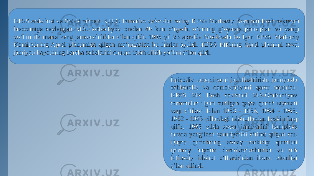 KPSS etakchisi va SSSR rahbari K.U.CHernenko vafotidan so‘ng KPSS Markaziy Komiteti Bosh sekretari lavozimiga saylangan M.S.Gorbachyov oradan 40 kun o‘tgach, o‘zining g‘oyaviy prinsiplari va yangi yo‘lini ilk marta keng jamoatchilikka e’lon qildi. 1985 yil 23 aprelda Moskvada bo‘lgan KPSS Markaziy Komitetining Aprel plenumida qilgan ma’ruzasida bu fikrlar aytildi. KPSS MKning Aprel plenumi sovet jamiyati hayotining barcha sohalarini chuqur isloh qilish yo‘lini e’lon qildi. Iqtisodiy taraqqiyotni jadallashtirish, jamiyatda oshkoralik va demokratiyani qaror toptirish, KPSS MK Bosh sekretari M.S.Gorbachyov tomonidan ilgari surilgan qayta qurish siyosati vaqt e’tibori bilan 1953 - 1956, 1964 - 1965, 1982 - 1983 yillardagi islohotlardan keskin farq qilib, 1985 yilda sovet jamiyatini kompleks tarzda yangilash zaruriyatini e’tirof qilgan edi. Qayta qurishning asosiy tarkibiy qismlari ijtimoiy hayotni demokratlashtirish va tub iqtisodiy islohot o‘tkazishdan iborat ekanligi e’lon qilindi. 