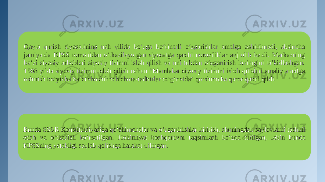 Qayta qurish siyosatining uch yilida ko‘zga ko‘rinarli o‘zgarishlar amalga oshirilmadi, aksincha jamiyatda KPSS tomonidan o‘tkazilayotgan siyosatga qarshi noroziliklar avj olib ketdi. Markazning ba’zi siyosiy arboblari siyosiy tizimni isloh qilish va uni tubdan o‘zgartirish lozimgini ta’kidlashgan. 1988 yilda siyosiy tizimni isloh qilish uchun “Mamlakat siyosiy tizimini isloh qilishni amaliy amalga oshirish bo‘yicha ba’zi shoshilinch chora-tadbirlar to‘g‘risida&#34; qo‘shimcha qaror qabul qildi. Bunda SSSR Konstitutsiyasiga qo‘shimchalar va o‘zgartirishlar kiritish, shuningdek saylovlarni tashkil etish va o‘tkazish ko‘rsatilgan. Hokimiyat boshqaruvni taqsimlash ko‘zda tutilgan, lekin bunda KPSSning yetakligi saqlab qolishga harakat qilingan. 