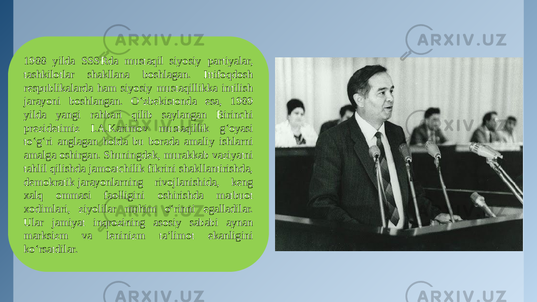 1988 yilda SSSRda mustaqil siyosiy partiyalar, tashkilotlar shakllana boshlagan. Ittifoqdosh respublikalarda ham siyosiy mustaqillikka intilish jarayoni boshlangan. O‘zbekistonda esa, 1989 yilda yangi rahbari qilib saylangan Birinchi prezidetimiz I.A.Karimov mustaqillik g‘oyasi to‘g‘ri anglagan holda bu borada amaliy ishlarni amalga oshirgan. Shuningdek, murakkab vaziyatni tahlil qilishda jamoatchilik fikrini shakllantirishda, demokratik jarayonlarning rivojlanishida, keng xalq ommasi faolligini oshirishda matbuot xodimlari, ziyolilar muhim o‘rinni egalladilar. Ular jamiyat inqrozining asosiy sababi aynan marksizm va leninizm ta’limot ekanligini ko‘rsatdilar. 