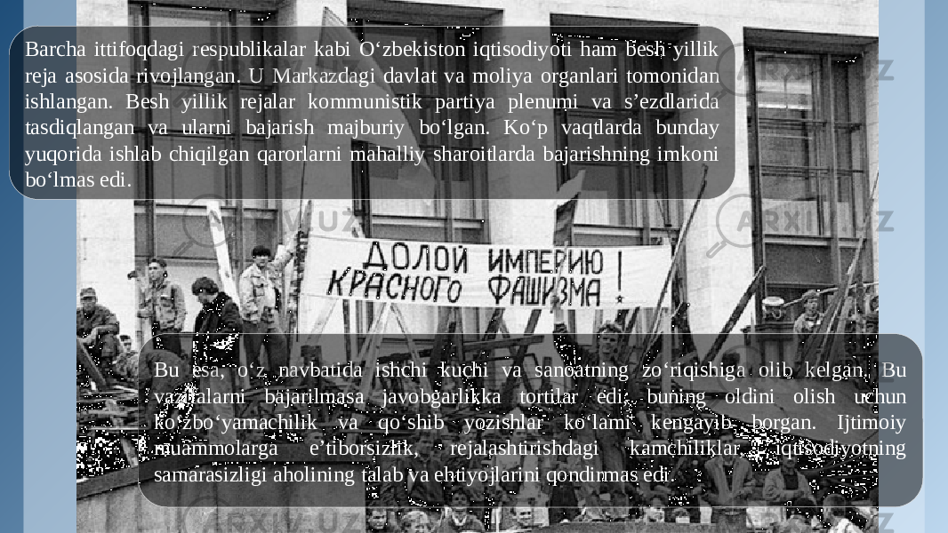 Barcha ittifoqdagi respublikalar kabi O‘zbekiston iqtisodiyoti ham besh yillik reja asosida rivojlangan. U Markazdagi davlat va moliya organlari tomonidan ishlangan. Besh yillik rejalar kommunistik partiya plenumi va s’ezdlarida tasdiqlangan va ularni bajarish majburiy bo‘lgan. Ko‘p vaqtlarda bunday yuqorida ishlab chiqilgan qarorlarni mahalliy sharoitlarda bajarishning imkoni bo‘lmas edi. Bu esa, o‘z navbatida ishchi kuchi va sanoatning zo‘riqishiga olib kelgan. Bu vazifalarni bajarilmasa javobgarlikka tortilar edi, buning oldini olish uchun ko‘zbo‘yamachilik va qo‘shib yozishlar ko‘lami kengayib borgan. Ijtimoiy muammolarga e’tiborsizlik, rejalashtirishdagi kamchiliklar, iqtisodiyotning samarasizligi aholining talab va ehtiyojlarini qondirmas edi. 