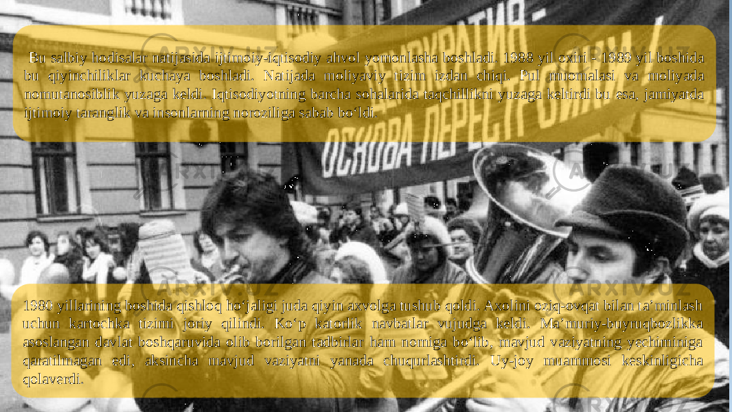 1980 yillarining boshida qishloq ho‘jaligi juda qiyin axvolga tushub qoldi. Axolini oziq-ovqat bilan ta’minlash uchun kartochka tizimi joriy qilindi. Ko‘p katorlik navbatlar vujudga keldi. Ma’muriy-buyruqbozlikka asoslangan davlat boshqaruvida olib borilgan tadbirlar ham nomiga bo‘lib, mavjud vaziyatning yechiminiga qaratilmagan edi, aksincha mavjud vaziyatni yanada chuqurlashtirdi. Uy-joy muammosi keskinligicha qolaverdi. Bu salbiy hodisalar natijasida ijtimoiy-iqtisodiy ahvol yomonlasha boshladi. 1988 yil oxiri - 1989 yil boshida bu qiyinchiliklar kuchaya boshladi. Natijada moliyaviy tizim izdan chiqi. Pul muomalasi va moliyada nomutanosiblik yuzaga keldi. Iqtisodiyotning barcha sohalarida taqchillikni yuzaga keltirdi bu esa, jamiyatda ijtimoiy taranglik va insonlarning noroziliga sabab bo‘ldi. 