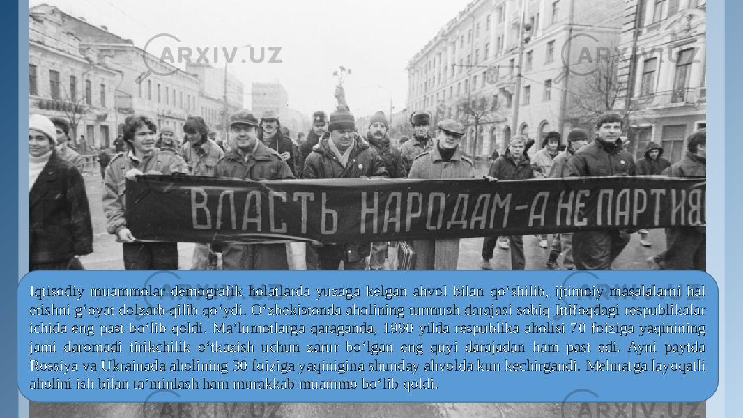 Iqtisodiy muammolar demografik holatlarda yuzaga kelgan ahvol bilan qo‘shilib, ijtimoiy masalalarni hal etishni g‘oyat dolzarb qilib qo‘ydi. O‘zbekistonda aholining turmush darajasi sobiq Ittifoqdagi respublikalar ichida eng past bo‘lib qoldi. Ma’lumotlarga qaraganda, 1990 yilda respublika aholisi 70 foiziga yaqinining jami daromadi tirikchilik o‘tkazish uchun zarur bo‘lgan eng quyi darajadan ham past edi. Ayni paytda Rossiya va Ukrainada aholining 30 foiziga yaqinigina shunday ahvolda kun kechirgandi. Mehnatga layoqatli aholini ish bilan ta’minlash ham murakkab muammo bo‘lib qoldi. 