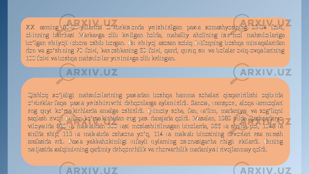 XX asrning 80-90-yillarida O‘zbekistonda yetishtirilgan paxta xomashyosining 93-94 foizi, oltinning barchasi Markazga olib ketilgan holda, mahalliy aholining iste’mol mahsulotlariga bo‘lgan ehtiyoji tobora oshib borgan. Bu ehtiyoj asosan sobiq Ittifoqning boshqa mintaqalaridan don va go‘shtning 70 foizi, kartoshkaning 60 foizi, qand, quruq sut va bolalar oziq-ovqatlarining 100 foizi va boshqa mahsulotlar yurtimizga olib kelingan. Qishloq xo‘jaligi mahsulotlarining paxtadan boshqa hamma sohalari qisqartirilishi oqibtida o‘zbeklar faqat paxta yetishtiruvchi dehqonlarga aylantirildi. Sanoat, transport, aloqa tarmoqlari eng quyi ko‘rsatkichlarda amalga oshirildi. Ijtimoiy soha, fan, ta’lim, madaniyat va sog‘liqni saqlash rivoji Ittifoq ko‘rsatkichidan eng past darajada qoldi. Masalan, 1989 yilda Qashqadaryo viloyatida 800 ta maktabdan 300 tasi moslashtirilmagan binolarda, 966 ta sinfda pol, 1048 ta sinfda ship, 113 ta maktabda oshxona yo‘q, 114 ta maktab binosining devorlari esa nurash arafasida edi. Paxta yakkahokimligi tufayli uylarning ostonasigacha chigit ekilardi. Buning natijasida xalqimizning qadimiy dehqonchilik va chorvachilik madaniyati rivojlanmay qoldi. 