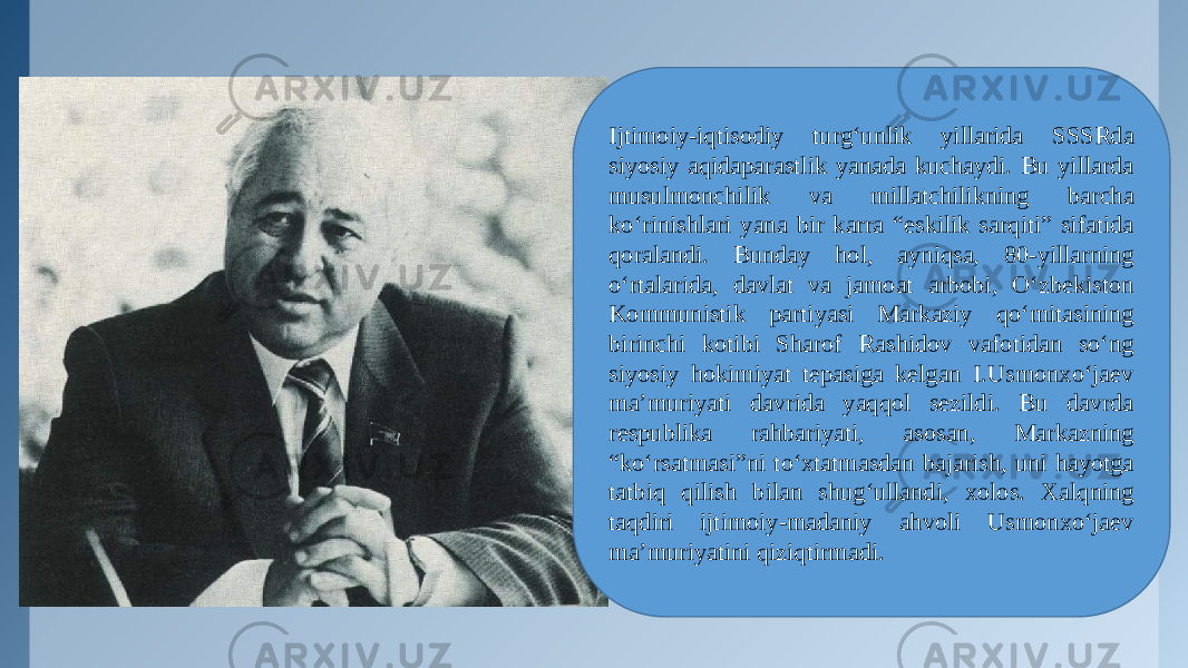 Ijtimoiy-iqtisodiy turg‘unlik yillarida SSSRda siyosiy aqidaparastlik yanada kuchaydi. Bu yillarda musulmonchilik va millatchilikning barcha ko‘rinishlari yana bir karra “eskilik sarqiti” sifatida qoralandi. Bunday hol, ayniqsa, 80-yillarning o‘rtalarida, davlat va jamoat arbobi, O‘zbekiston Kommunistik partiyasi Markaziy qo‘mitasining birinchi kotibi Sharof Rashidov vafotidan so‘ng siyosiy hokimiyat tepasiga kelgan I.Usmonxo‘jaev ma’muriyati davrida yaqqol sezildi. Bu davrda respublika rahbariyati, asosan, Markazning “ko‘rsatmasi”ni to‘xtatmasdan bajarish, uni hayotga tatbiq qilish bilan shug‘ullandi, xolos. Xalqning taqdiri ijtimoiy-madaniy ahvoli Usmonxo‘jaev ma’muriyatini qiziqtirmadi. 