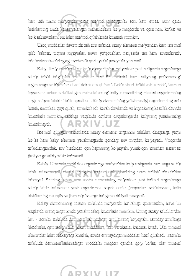 ham osh tuzini me’yoridan ortiq iste’mol qiladiganlar soni kam emas. Buni qator kishilarning tuzda konservalangan mahsulotlarni ko‘p miqdorda va qora non, ko‘kat va ko‘k sabzavotlarni tuz bilan iste’mol qilishlarida kuzatish mumkin. Uzoq muddatlar davomida osh tuzi sifatida natriy elementi me’yoridan kam iste’mol qilib kelinsa, tuqima xujayralari suvni yo‘qotishlari natijasida teri ham suvsizlanadi, to‘qimalar o‘zlarining egiluvchanlik qobiliyatini pasaytirib yuboradi. Kaliy. Ilmiy adabiyotlarda kaliy elementining me’yoridan past bo‘lganda organizmga salbiy ta’siri to‘g‘risida ma’lumotlar bor. Shu sababli ham kaliyning yetishmasligi organizmga salbiy ta’sir qiladi deb talqin qilinadi. Lekin shuni ta’kidlash kerakki, taomlar tayyorlash uchun ishlatiladigan mahsulotlardagi kaliy elementining miqdori organizmning unga bo‘lgan talabini to‘liq qondiradi. Kaliy elementining yetishmasligi organizmning ozib ketish, surunkali qayt qilish, surunkali ich ketish davrlarida va buyrakning kasallik davrida kuzatilishi mumkin. Boshqa vaqtlarda oqilona ovqatlanganda kaliyning yetishmasligi kuzatilmaydi. Iste’mol qilingan ratsionlarda natriy elementi organizm talablari darajasiga yaqin bo‘lsa ham kaliy elementi yetishmaganda qondagi suv miqdori ko‘payadi. Yuqorida ta’kidlanganidek, suv hisobidan qon hajmining ko‘payishi yurak-qon tomirlari sistemasi faoliyatiga salbiy ta’sir ko‘rsatadi. Kalsiy. U taomlar tarkibida organizmga me’yoridan ko‘p tushganda ham unga salbiy ta’sir ko‘rsatmaydi, chunki uning me’yoridan ortiq qismining hazm bo‘lishi o‘z-o‘zidan to‘xtaydi. Shuning uchun ham ushbu elementning me’yoridan past bo‘lishi organizmga salbiy ta’sir ko‘rsatadi: yosh organizmda suyak qotish jarayonlari sekinlashadi, katta kishilarning esa aqliy va jismoniy ishlarga bo‘lgan qobiliyati pasayadi. Kalsiy elementining ratsion tarkibida me’yorida bo‘lishiga qaramasdan, ba’zi bir vaqtlarda uning organizmda yetishmasligi kuzatilishi mumkin. Uning asosiy sabablaridan biri - taomlar tarkibida deminerallashtiradigan omillarning ko‘payishi. Bunday omillarga kletchatka, gemitsellyuloza, pektin moddalari, fitin va oksalat kislotasi kiradi. Ular mineral elementlar bilan reaksiyaga kirishib, suvda erimaydigan moddalar hosil qilishadi. Taomlar tarkibida deminerallashtiradigan moddalar miqdori qancha qo‘p bo‘lsa, ular mineral 