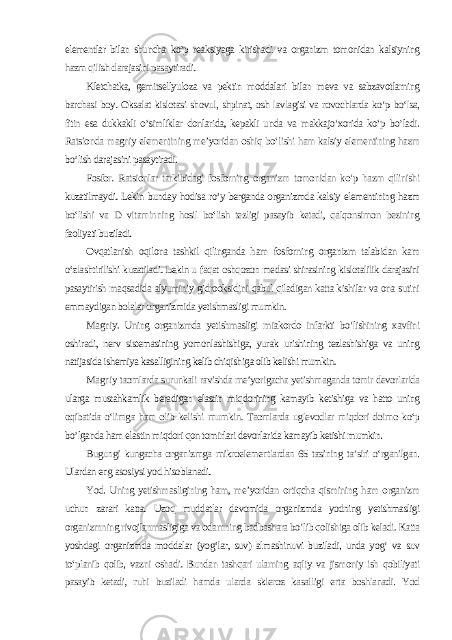 elementlar bilan shuncha ko‘p reaksiyaga kirishadi va organizm tomonidan kalsiyning hazm qilish darajasini pasaytiradi. Kletchatka, gemitsellyuloza va pektin moddalari bilan meva va sabzavotlarning barchasi boy. Oksalat kislotasi shovul, shpinat, osh lavlagisi va rovochlarda ko‘p bo‘lsa, fitin esa dukkakli o‘simliklar donlarida, kepakli unda va makkajo‘xorida ko‘p bo‘ladi. Ratsionda magniy elementining me’yoridan oshiq bo‘lishi ham kalsiy elementining hazm bo‘lish darajasini pasaytiradi. Fosfor. Ratsionlar tarkibidagi fosforning organizm tomonidan ko‘p hazm qilinishi kuzatilmaydi. Lekin bunday hodisa ro‘y berganda organizmda kalsiy elementining hazm bo‘lishi va D vitaminning hosil bo‘lish tezligi pasayib ketadi, qalqonsimon bezining faoliyati buziladi. Ovqatlanish oqilona tashkil qilinganda ham fosforning organizm talabidan kam o‘zlashtirilishi kuzatiladi. Lekin u faqat oshqozon medasi shirasining kislotalilik darajasini pasaytirish maqsadida alyuminiy gidrooksidini qabul qiladigan katta kishilar va ona sutini emmaydigan bolalar organizmida yetishmasligi mumkin. Magniy. Uning organizmda yetishmasligi miakordo infarkti bo‘lishining xavfini oshiradi, nerv sistemasining yomonlashishiga, yurak urishining tezlashishiga va uning natijasida ishemiya kasalligining kelib chiqishiga olib kelishi mumkin. Magniy taomlarda surunkali ravishda me’yorigacha yetishmaganda tomir devorlarida ularga mustahkamlik beradigan elastin miqdorining kamayib ketishiga va hatto uning oqibatida o‘limga ham olib kelishi mumkin. Taomlarda uglevodlar miqdori doimo ko‘p bo‘lganda ham elastin miqdori qon tomirlari devorlarida kamayib ketishi mumkin. Bugungi kungacha organizmga mikroelementlardan 65 tasining ta’siri o‘rganilgan. Ulardan eng asosiysi yod hisoblanadi. Yod. Uning yetishmasligining ham, me’yoridan ortiqcha qismining ham organizm uchun zarari katta. Uzoq muddatlar davomida organizmda yodning yetishmasligi organizmning rivojlanmasligiga va odamning badbashara bo‘lib qolishiga olib keladi. Katta yoshdagi organizmda moddalar (yog‘lar, suv) almashinuvi buziladi, unda yog‘ va suv to‘planib qolib, vazni oshadi. Bundan tashqari ularning aqliy va jismoniy ish qobiliyati pasayib ketadi, ruhi buziladi hamda ularda skleroz kasalligi erta boshlanadi. Yod 