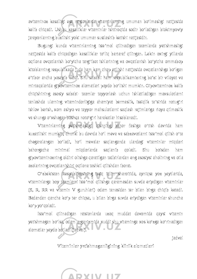 avitaminoz kasalligi esa ratsionlarda vitaminlarning umuman bo‘lmasligi natijasida kelib chiqadi. Ushbu kasalliklar vitaminlar ishtiroqida sodir bo‘ladigan biokimyoviy jarayonlarning buzilishi yoki umuman sustlashib ketishi natijasidir. Bugungi kunda vitaminlarning iste’mol qilinadigan taomlarda yetishmasligi natijasida kelib chiqadigan kasalliklar to‘liq bartaraf qilingan. Lekin oxirgi yillarda oqilona ovqatlanish bo‘yicha targ‘ibot ishlarining va ovqatlanish bo‘yicha ommabop kitoblarning respublikada juda ham kam chop etilishi natijasida ovqatlanishga bo‘lgan e’tibor ancha pasayib ketdi. Shu sababli ham respublikamizning ba’zi bir viloyat va mintaqalarida gipovitaminoz alomatlari paydo bo‘lishi mumkin. Gipovitaminoz kelib chiqishining asosiy sababi- taomlar tayyorlash uchun ishlatiladigan maxsulotlarni tanlashda ularning vitamindorligiga ahamiyat bermaslik, issiqlik ta’sirida notug‘ri ishlov berish, xom ashyo va tayyor mahsulotlarni saqlash rejimlariga rioya qilmaslik va shunga o‘xshagan boshqa noto‘g‘ri harakatlar hisoblanadi. Vitaminlarning yetishmasligi qishning bahor fasliga o‘tish davrida ham kuzatilishi mumkin, chunki bu davrda ho‘l meva va sabzavotlarni iste’mol qilish o‘ta chegaralangan bo‘ladi, ho‘l mevalar saqlanganda ulardagi vitaminlar miqdori bahorgacha minimal miqdorlarda saqlanib qoladi. Shu boisdan ham gipovitaminozning oldini olishga qaratilgan tadbirlardan eng asosiysi aholining va oila azolarining ovqatlanishini oqilona tashkil qilishdan iborat. O‘zbekiston Respublikasining issiq iqlim sharoitida, ayniqsa yoz paytlarida, vitaminlarga boy taomlarni iste’mol qilishga qaramasdan suvda eriydigan vitaminlar (S, R, RR va vitamin V guruhlari) odam tanasidan ter bilan birga chiqib ketadi. Badandan qancha ko‘p ter chiqsa, u bilan birga suvda eriydigan vitaminlar shuncha ko‘p yo‘qoladi. Iste’mol qilinadigan ratsionlarda uzoq muddat davomida qaysi vitamin yetishmagan bo‘lsa, odam organizmida xuddi shu vitaminga xos ko‘zga ko‘rinadigan alomatlar paydo bo‘ladi (jadval). jadval Vitaminlar yetishmaganligining klinik alomatlari 