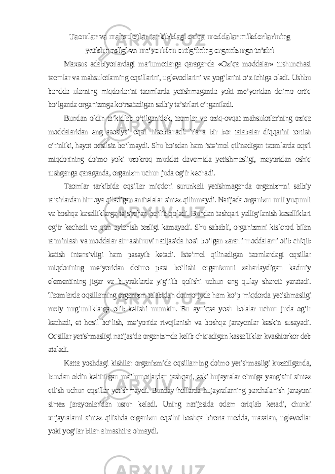 Taomlar va mahsulotlar tarkibidagi oziqa moddalar mikdorlarining yetishmasligi va me’yoridan ortig‘ining organizmga ta’siri Maxsus adabiyotlardagi ma’lumotlarga qaraganda «Oziqa moddalar» tushunchasi taomlar va mahsulotlarning oqsillarini, uglevodlarini va yog‘larini o‘z ichiga oladi. Ushbu bandda ularning miqdorlarini taomlarda yetishmaganda yoki me’yoridan doimo ortiq bo‘lganda organizmga ko‘rsatadigan salbiy ta’sirlari o‘rganiladi. Bundan oldin ta’kidlab o‘tilganidek, taomlar va oziq-ovqat mahsulotlarining oziqa moddalaridan eng asosiysi oqsil hisoblanadi. Yana bir bor talabalar diqqatini tortish o‘rinliki, hayot oqsilsiz bo‘lmaydi. Shu boisdan ham iste’mol qilinadigan taomlarda oqsil miqdorining doimo yoki uzokroq muddat davomida yetishmasligi, meyoridan oshiq tushganga qaraganda, organizm uchun juda og‘ir kechadi. Taomlar tarkibida oqsillar miqdori surunkali yetishmaganda organizmni salbiy ta’sirlardan himoya qiladigan antitelalar sintez qilinmaydi. Natijada organizm turli yuqumli va boshqa kasalliklarga ta’sirchan bo‘lib qoladi. Bundan tashqari yallig‘lanish kasalliklari og‘ir kechadi va qon aylanish tezligi kamayadi. Shu sababli, organizmni kislorod bilan ta’minlash va moddalar almashinuvi natijasida hosil bo‘lgan zararli moddalarni olib chiqib ketish intensivligi ham pasayib ketadi. Iste’mol qilinadigan taomlardagi oqsillar miqdorining me’yoridan doimo past bo‘lishi organizmni zaharlaydigan kadmiy elementining jigar va buyraklarda yig‘ilib qolishi uchun eng qulay sharoit yaratadi. Taomlarda oqsillarning organizm talabidan doimo juda ham ko‘p miqdorda yetishmasligi ruxiy turg‘unliklarga olib kelishi mumkin. Bu ayniqsa yosh bolalar uchun juda og‘ir kechadi, et hosil bo‘lish, me’yorida rivojlanish va boshqa jarayonlar keskin susayadi. Oqsillar yetishmasligi natijasida organizmda kelib chiqadigan kassalliklar kvashiorkor deb ataladi. Katta yoshdagi kishilar organizmida oqsillarning doimo yetishmasligi kuzatilganda, bundan oldin keltirilgan ma’lumotlardan tashqari, eski hujayralar o‘rniga yangisini sintez qilish uchun oqsillar yetishmaydi. Bunday hollarda hujayralarning parchalanish jarayoni sintez jarayonlaridan ustun keladi. Uning natijasida odam oriqlab ketadi, chunki xujayralarni sintez qilishda organizm oqsilni boshqa birorta modda, masalan, uglevodlar yoki yog‘lar bilan almashtira olmaydi. 