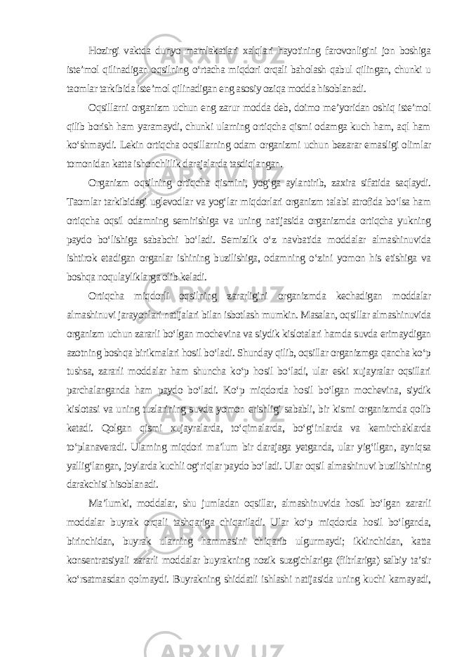 Hozirgi vaktda dunyo mamlakatlari xalqlari hayotining farovonligini jon boshiga iste’mol qilinadigan oqsilning o‘rtacha miqdori orqali baholash qabul qilingan, chunki u taomlar tarkibida iste’mol qilinadigan eng asosiy oziqa modda hisoblanadi. Oqsillarni organizm uchun eng zarur modda deb, doimo me’yoridan oshiq iste’mol qilib borish ham yaramaydi, chunki ularning ortiqcha qismi odamga kuch ham, aql ham ko‘shmaydi. Lekin ortiqcha oqsillarning odam organizmi uchun bezarar emasligi olimlar tomonidan katta ishonchlilik darajalarda tasdiqlangan. Organizm oqsilning ortiqcha qismini, yog‘ga aylantirib, zaxira sifatida saqlaydi. Taomlar tarkibidagi uglevodlar va yog‘lar miqdorlari organizm talabi atrofida bo‘lsa ham ortiqcha oqsil odamning semirishiga va uning natijasida organizmda ortiqcha yukning paydo bo‘lishiga sababchi bo‘ladi. Semizlik o‘z navbatida moddalar almashinuvida ishtirok etadigan organlar ishining buzilishiga, odamning o‘zini yomon his etishiga va boshqa noqulayliklarga olib keladi. Ortiqcha miqdorli oqsilning zararligini organizmda kechadigan moddalar almashinuvi jarayonlari natijalari bilan isbotlash mumkin. Masalan, oqsillar almashinuvida organizm uchun zararli bo‘lgan mochevina va siydik kislotalari hamda suvda erimaydigan azotning boshqa birikmalari hosil bo‘ladi. Shunday qilib, oqsillar organizmga qancha ko‘p tushsa, zararli moddalar ham shuncha ko‘p hosil bo‘ladi, ular eski xujayralar oqsillari parchalanganda ham paydo bo‘ladi. Ko‘p miqdorda hosil bo‘lgan mochevina, siydik kislotasi va uning tuzlarining suvda yomon erishligi sababli, bir kismi organizmda qolib ketadi. Qolgan qismi xujayralarda, to‘qimalarda, bo‘g‘inlarda va kemirchaklarda to‘planaveradi. Ularning miqdori ma’lum bir darajaga yetganda, ular yig‘ilgan, ayniqsa yallig‘langan, joylarda kuchli og‘riqlar paydo bo‘ladi. Ular oqsil almashinuvi buzilishining darakchisi hisoblanadi. Ma’lumki, moddalar, shu jumladan oqsillar, almashinuvida hosil bo‘lgan zararli moddalar buyrak orqali tashqariga chiqariladi. Ular ko‘p miqdorda hosil bo‘lganda, birinchidan, buyrak ularning hammasini chiqarib ulgurmaydi; ikkinchidan, katta konsentratsiyali zararli moddalar buyrakning nozik suzgichlariga (filtrlariga) salbiy ta’sir ko‘rsatmasdan qolmaydi. Buyrakning shiddatli ishlashi natijasida uning kuchi kamayadi, 